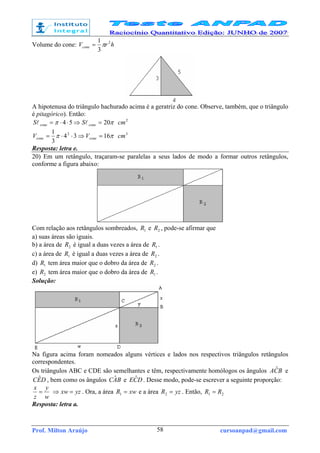 Prof. Milton Araújo cursoanpad@gmail.com58
Volume do cone: hrVcone
2
3
1
π=
A hipotenusa do triângulo hachurado acima é a geratriz do cone. Observe, também, que o triângulo
é pitagórico). Então:
ππ 2054 =⇒⋅⋅= conecone SS ll 2
cm
ππ 1634
3
1 2
=⇒⋅⋅= conecone VV 3
cm
Resposta: letra e.
20) Em um retângulo, traçaram-se paralelas a seus lados de modo a formar outros retângulos,
conforme a figura abaixo:
Com relação aos retângulos sombreados, 1R e 2R , pode-se afirmar que
a) suas áreas são iguais.
b) a área de 2R é igual a duas vezes a área de 1R .
c) a área de 1R é igual a duas vezes a área de 2R .
d) 1R tem área maior que o dobro da área de 2R .
e) 2R tem área maior que o dobro da área de 1R .
Solução:
Na figura acima foram nomeados alguns vértices e lados nos respectivos triângulos retângulos
correspondentes.
Os triângulos ABC e CDE são semelhantes e têm, respectivamente homólogos os ângulos BCA ˆ e
DEC ˆ , bem como os ângulos BAC ˆ e DCE ˆ . Desse modo, pode-se escrever a seguinte proporção:
w
y
z
x
= yzxw =⇒ . Ora, a área xwR =1 e a área yzR =2 . Então, 21 RR =
Resposta: letra a.
 