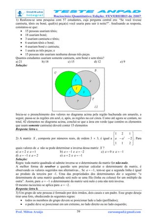 Prof. Milton Araújo cursoanpad@gmail.com59
1) Realizou-se uma pesquisa com 57 estudantes, cuja pergunta central era: “Se você tivesse
camiseta, tênis ou boné, qual(is) peça(s) você usaria para sair à noite?”. Analisando as resposta,
constatou-se que:
• 15 pessoas usariam tênis;
• 18 usariam boné;
• 3 usariam camiseta e tênis;
• 6 usariam tênis e boné;
• 4 usariam boné e camiseta;
• 1 usaria as três peças; e
• 15 pessoas não usariam nenhuma dessas três peças.
Quantos estudantes usariam somente camiseta, sem boné e sem tênis?
a) 21 b) 18 c) 15 d) 12 e) 9
Solução:
Inicia-se o preenchimento dos valores no diagrama acima pela região hachurada em amarelo, a
seguir, passa-se às regiões em azul, e, após, as regiões na cor cinza. Como até agora se contam, no
total, 42 elementos no diagrama acima, conclui-se que a área em verde (que contém os elementos
que usam somente camiseta) deverá conter 15 elementos
Resposta: letra c.
2) A matriz X , composta por números reais, de ordem 3 × 3, é igual a










−−
211
2
121
2
aa . Para
quais valores de a não se pode determinar a inversa dessa matriz X ?
a) 2=a e 1=a b) 1−=a e 2−=a c) 0=a e 1−=a
d) 1−=a e 2=a e) 2=a e 1−=a
Solução:
Regra: toda matriz quadrada só admite inversa se o determinante da matriz for não-nulo.
A melhor forma de resolver a questão sem precisar calcular o determinante da matriz, é
observando os valores sugeridos nas alternativas... Se 1−=a , tem-se que a segunda linha é igual
ao produto da terceira por -1. Uma das propriedades dos determinantes diz o seguinte: “o
determinante de uma matriz quadrada será nulo se uma fila (linha ou coluna) for um múltiplo da
outra”. Assim, para 1−=a o determinante da matriz será nulo e esta não terá inversa.
O mesmo raciocínio se aplica para 2−=a .
Resposta: letra b.
3) Um grupo de sete pessoas é formado por dois irmãos, dois casais e um padre. Esse grupo deseja
tirar uma foto, obedecendo às seguintes regras:
• todos os membros do grupo devem se posicionar lado a lado (perfilados);
• o padre deve se posicionar em um extremo, no lado direito ou no lado esquerdo;
 