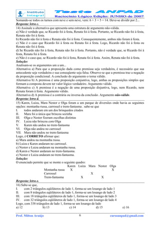 Prof. Milton Araújo cursoanpad@gmail.com6
Somando-se todos os turnos com neve e sem neve, vem: 6 + 3 + 5 = 14. Deve-se dividir por 2...
Resposta: letra c.
14) Assinale a alternativa que apresenta uma estrutura de argumento não-válida.
a) Não é verdade que, se Ricardo foi à festa, Renata foi à festa. Portanto, se Ricardo não foi à festa,
Renata não foi à festa.
b) Ricardo não foi à festa e Renata não foi à festa. Consequentemente, ambos não foram à festa.
c) Não é o caso que Ricardo foi à festa ou Renata foi à festa. Logo, Ricardo não foi à festa ou
Renata não foi à festa.
d) Se Ricardo não foi à festa, Renata não foi à festa. Portanto, não é verdade que, se Ricardo foi à
festa, Renata foi à festa.
e) Não é o caso que, se Ricardo não foi à festa, Renata foi à festa. Assim, Renata não foi à festa.
Solução:
Analisam-se os argumentos um a um...
Alternativa a) Para que a proposição dada como premissa seja verdadeira, é necessário que sua
antecedente seja verdadeira e sua conseqüente seja falsa. Observe-se que a premissa traz a negação
da proposição condicional. A conclusão do argumento o torna válido.
Alternativa b) A premissa é uma proposição conjuntiva, logo, ambas as proposições simples que
formam a composta devem ter valor lógico verdadeiro. Argumento válido.
Alternativa c) A premissa é a negação de uma proposição disjuntiva, logo, nem Ricardo, nem
Renata foram à festa. Argumento válido.
Alternativa d) A premissa é a contrária ou inversa da conclusão. Argumento não-válido.
Resposta: letra d.
15) Karen, Luiza, Mara Nestor e Olga foram a um parque de diversões onde havia as seguintes
opções: montanha russa, carrossel e trem-fantasma . sabe-se que
I. todos andaram em um dos brinquedos citados
II. Mara foi a única que brincou sozinha
III. Olga e Nestor fizeram escolhas distintas
IV. Luiza não brincou com Olga
V. Karen não andou no trem-fantasma
VI. Olga não andou no carrossel
VII. Mara não andou no trem-fantasma
Logo, é CORRETO afirmar que:
a) Mara andou na montanha russa.
b) Luiza e Karen andaram no carrossel.
c) Nestor e Luiza andaram na montanha russa.
d) Karen e Nestor andaram no trem-fantasma.
e) Nestor e Luiza andaram no trem-fantasma.
Solução:
O enunciado permite que se monte o seguinte quadro:
Karen Luíza Mara Nestor Olga
Montanha russa X X
Carrossel X
Trem-fantasma X X
Resposta: letra e.
16) Sabe-se que,
I. com 2 triângulos eqüiláteros de lado 1, forma-se um losango de lado 1
II. com 8 triângulos eqüiláteros de lado 1, forma-se um losango de lado 2
III. com 18 triângulos eqüiláteros de lado 1, forma-se um losango de lado 3
IV. com 32 triângulos eqüiláteros de lado 1, forma-se um losango de lado 4
Logo, com 338 triângulos de lado 1, forma-se um losango de lado
a) 12 b) 13 c) 14 d) 15 e) 16
 