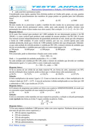 Prof. Milton Araújo cursoanpad@gmail.com60
• cada casal deve permanecer junto.
Considerando essas regras, quantas fotos distintas podem ser tiradas pelo grupo, ,ou seja, quantas
combinações de posicionamento dos membros do grupo podem ser geradas para tirar diferentes
fotos?
a) 84 b) 92 c) 96 d) 192 e) 5040
Solução:
Há dois modos de se posicionar o padre e também há dois modos de se posicionar cada casal.
Como os casais devem permanecer juntos, então, para cada posição do padre, teremos uma
permutação dos outros 4 (dois irmãos mais dois casais). Daí a solução: 192248222 4
=×=××× P
Resposta: letra d.
4) O custo fixo mensal para produzir até 1.000 unidades de um determinado produto é de R$
300,00, e o custo variável para produzir cada unidade do mesmo produto é de R$ 2,00. O custo
fixo mensal existirá independentemente da quantidade produzida no mês, desde que não ultrapasse
o limite de 1.000 unidades. O custo variável unitário, por sua vez, existirá apenas para cada
unidade produzida, desde que o limite de 1.000 unidades também não seja ultrapassado. Sabendo-
se que cada unidade do referido produto é vendida por R$ 3,00, o número mínimo de unidades que
devem ser produzidas e vendidas para que todos os custos sejam pagos é de
a) 700 peças b) 600 peças c) 500 peças d) 400 peças e) 300 peças
Solução:
Pelo enunciado, pode-se determinar a função custo como sendo:
( ) xxC 2300 +=
Onde x é a quantidade de unidades produzidas e 10000 ≤≤ x .
Se cada unidade será vendida por R$ 3,00, então o número de unidades que deverão ser vendidas
(faturamento igual a x3 ) para cobrir o custo é dado pela expressão:
xx 23003 += , onde 300=x
Resposta: letra e.
5) Se as arestas de um sólido de um dado material M, em forma de cubo, aumentam em 50%
devido à dilatação desse material, pode-se dizer que o volume desse cubo aumentará em
a) 50,5% b) 75,5% c) 126,5% d) 150,5% e) 237,5%
Solução:
O fator multiplicativo da aresta é igual a 1,5. Como se trata de um cubo, o fator multiplicativo do
volume é dado por ( ) 375,35,1
3
= . A taxa de acréscimo é obtida multiplicando-se esse fator por 100
e subtraindo-se 100, o que resulta em 237,5%
Resposta: letra e.
6) O número de anagramas que podem ser feitos com a palavra ADMINISTRADOR, de modo que
as consoantes sejam mantidas em suas respectivas posições, é
a) 120 b) 56 c) 30 d) 20 e) 10
Solução:
Como as consoantes serão mantidas em suas respectivas posições, a solução se dá pela permutação
(com repetição das letras a e i) das 5 vogais contidas na palavra. Então...
30
4
120
!2!2
!5
==
⋅
Resposta: letra c.
7) Em uma empresa trabalham 1.000 pessoas, todas com curso superior. Nenhuma dessas pessoas
tem mais do que dois cursos superiores, e
• 200 são apenas engenheiros,
• 250 são contadores,
• 230 são advogados,
• 100 são apenas bacharéis em computação,
• 300 são administradores,
 