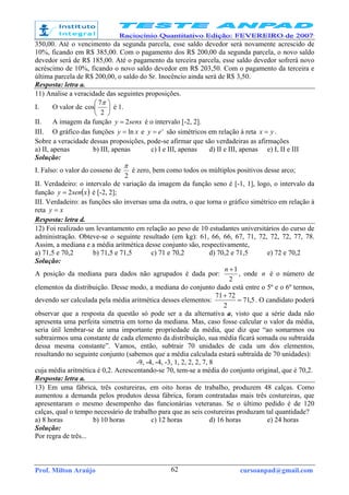 Prof. Milton Araújo cursoanpad@gmail.com62
350,00. Até o vencimento da segunda parcela, esse saldo devedor será novamente acrescido de
10%, ficando em R$ 385,00. Com o pagamento dos R$ 200,00 da segunda parcela, o novo saldo
devedor será de R$ 185,00. Até o pagamento da terceira parcela, esse saldo devedor sofrerá novo
acréscimo de 10%, ficando o novo saldo devedor em R$ 203,50. Com o pagamento da terceira e
última parcela de R$ 200,00, o saldo do Sr. Inocêncio ainda será de R$ 3,50.
Resposta: letra a.
11) Analise a veracidade das seguintes proposições.
I. O valor de 





2
7
cos
π
é 1.
II. A imagem da função senxy 2= é o intervalo [-2, 2].
III. O gráfico das funções xy ln= e x
ey = são simétricos em relação à reta yx = .
Sobre a veracidade dessas proposições, pode-se afirmar que são verdadeiras as afirmações
a) II, apenas b) III, apenas c) I e III, apenas d) II e III, apenas e) I, II e III
Solução:
I. Falso: o valor do cosseno de
2
π
é zero, bem como todos os múltiplos positivos desse arco;
II. Verdadeiro: o intervalo de variação da imagem da função seno é [-1, 1], logo, o intervalo da
função ( )xseny 2= é [-2, 2];
III. Verdadeiro: as funções são inversas uma da outra, o que torna o gráfico simétrico em relação à
reta xy =
Resposta: letra d.
12) Foi realizado um levantamento em relação ao peso de 10 estudantes universitários do curso de
administração. Obteve-se o seguinte resultado (em kg): 61, 66, 66, 67, 71, 72, 72, 72, 77, 78.
Assim, a mediana e a média aritmética desse conjunto são, respectivamente,
a) 71,5 e 70,2 b) 71,5 e 71,5 c) 71 e 70,2 d) 70,2 e 71,5 e) 72 e 70,2
Solução:
A posição da mediana para dados não agrupados é dada por:
2
1+n
, onde n é o número de
elementos da distribuição. Desse modo, a mediana do conjunto dado está entre o 5º e o 6º termos,
devendo ser calculada pela média aritmética desses elementos: 5,71
2
7271
=
+
. O candidato poderá
observar que a resposta da questão só pode ser a da alternativa a, visto que a série dada não
apresenta uma perfeita simetria em torno da mediana. Mas, caso fosse calcular o valor da média,
seria útil lembrar-se de uma importante propriedade da média, que diz que “ao somarmos ou
subtrairmos uma constante de cada elemento da distribuição, sua média ficará somada ou subtraída
dessa mesma constante”. Vamos, então, subtrair 70 unidades de cada um dos elementos,
resultando no seguinte conjunto (sabemos que a média calculada estará subtraída de 70 unidades):
-9, -4, -4, -3, 1, 2, 2, 2, 7, 8
cuja média aritmética é 0,2. Acrescentando-se 70, tem-se a média do conjunto original, que é 70,2.
Resposta: letra a.
13) Em uma fábrica, três costureiras, em oito horas de trabalho, produzem 48 calças. Como
aumentou a demanda pelos produtos dessa fábrica, foram contratadas mais três costureiras, que
apresentaram o mesmo desempenho das funcionárias veteranas. Se o último pedido é de 120
calças, qual o tempo necessário de trabalho para que as seis costureiras produzam tal quantidade?
a) 8 horas b) 10 horas c) 12 horas d) 16 horas e) 24 horas
Solução:
Por regra de três...
 