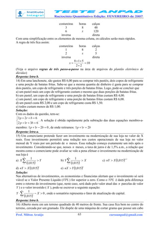 Prof. Milton Araújo cursoanpad@gmail.com63
costureiras horas calças
3 8 48
6 x 120
inversa direta
Com uma simplificação entre os elementos de mesma coluna, os cálculos serão mais rápidos.
A regra de três fica assim:
costureiras horas calças
1 8 2
2 x 5
inversa direta
10
22
518
=
×
××
=x
(Veja o arquivo regras de três passo-a-passo na área de arquivos do plantão eletrônico de
dúvidas)
Resposta: letra b.
14) Em uma lanchonete, são gastos R$ 6,00 para se comprar três pastéis, dois copos de refrigerante
e uma porção de batatas fritas. Sabe-se que a mesma quantia de dinheiro é gasta para se comprar
dois pastéis, um copo de refrigerante e três porções de batatas fritas. Logo, pode-se concluir que
a) um pastel mais um copo de refrigerante custam o mesmo que duas porções de batatas fritas.
b) um pastel, um copo de refrigerante e uma porção de batatas fritas custam R$ 4,00.
c) um pastel, um copo de refrigerante e uma porção de batatas fritas custam R$ 6,00.
d) um pastel custa R$ 2,00 e um copo de refrigerante custa R$ 1,50.
e) todos custam menos de R$ 1,00.
Solução:
Com os dados da questão, tem-se:



=++
=++
6312
623
brp
brp
. A solução é obtida rapidamente pela subtração das duas equações membro-a-
membro: 0211 =−+ brp , de onde retiramos: brp 211 =+
Resposta: letra a.
15) Um comerciante pretende fazer um investimento na modernização de sua loja no valor de X
reais. Esse investimento permitirá uma redução nos custos operacionais de sua loja no valor
mensal de Y reais por um período de n meses. Essa redução começa exatamente um mês após o
investimento. Considerando-se que, nesses n meses, a taxa de juros é de 1,5% a.m., a relação que
mostra como o comerciante pode avaliar se vale a pena efetuar o investimento na modernização de
sua loja é
a)
( )
YX
n
i
i
>∑=1 015,1
1
b)
( )
XY
n
i
i
>∑=1 015,1
1
c) ( ) 1
015,1
+
>
n
XnY
d) ( )n
XnY 015,1> e) ( )n
YnX 015,1>
Solução:
Nas alternativas de investimentos, os economistas e financistas alertam que o investimento só será
viável se o Valor Presente Líquido (VPL ) for superior a zero. Como o VPL é dado pela diferença
entre o retorno do investimento (que, neste caso, será dado pelo valor atual das n parcelas de valor
Y ) e o valor investido ( X ), pode-se escrever a seguinte equação:
( )
0
015,1
1
1
>−⋅∑=
XY
n
i
i
, onde o somatório representa o fator de atualização de capital.
Resposta: letra b.
16) Alberto mora em um terreno quadrado de 40 metros de frente. Sua casa fica bem no centro do
terreno, cercada por um gramado. Ele dispõe de uma máquina de cortar grama que possui um cabo
 