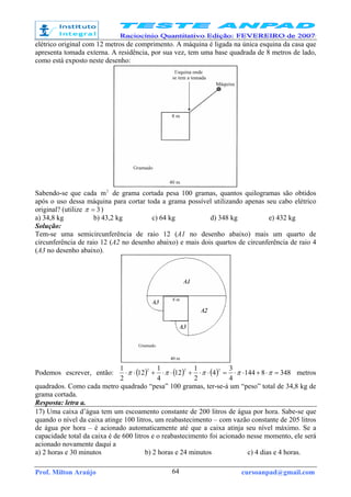 Prof. Milton Araújo cursoanpad@gmail.com64
elétrico original com 12 metros de comprimento. A máquina é ligada na única esquina da casa que
apresenta tomada externa. A residência, por sua vez, tem uma base quadrada de 8 metros de lado,
como está exposto neste desenho:
Sabendo-se que cada 2
m de grama cortada pesa 100 gramas, quantos quilogramas são obtidos
após o uso dessa máquina para cortar toda a grama possível utilizando apenas seu cabo elétrico
original? (utilize 3=π )
a) 34,8 kg b) 43,2 kg c) 64 kg d) 348 kg e) 432 kg
Solução:
Tem-se uma semicircunferência de raio 12 (A1 no desenho abaixo) mais um quarto de
circunferência de raio 12 (A2 no desenho abaixo) e mais dois quartos de circunferência de raio 4
(A3 no desenho abaixo).
Podemos escrever, então: ( ) ( ) ( ) 3488144
4
3
4
2
1
12
4
1
12
2
1 222
=⋅+⋅⋅=⋅⋅+⋅⋅+⋅⋅ πππππ metros
quadrados. Como cada metro quadrado “pesa” 100 gramas, ter-se-á um “peso” total de 34,8 kg de
grama cortada.
Resposta: letra a.
17) Uma caixa d’água tem um escoamento constante de 200 litros de água por hora. Sabe-se que
quando o nível da caixa atinge 100 litros, um reabastecimento – com vazão constante de 205 litros
de água por hora – é acionado automaticamente até que a caixa atinja seu nível máximo. Se a
capacidade total da caixa é de 600 litros e o reabastecimento foi acionado nesse momento, ele será
acionado novamente daqui a
a) 2 horas e 30 minutos b) 2 horas e 24 minutos c) 4 dias e 4 horas.
 