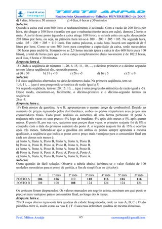 Prof. Milton Araújo cursoanpad@gmail.com65
d) 4 dias, 6 horas e 30 minutos e) 4 dias, 6 horas e 50 minutos
Solução:
Quando a caixa está com 600 litros o reabastecimento é acionado. Com a vazão de 200 litros por
hora, até chegar a 100 litros (ocasião em que o reabastecimento entra em ação), demora 2 horas e
meia. A partir desse ponto (quando a caixa atinge 100 litros), a válvula entra em ação, despejando
205 litros por hora, ou seja, na primeira hora ter-se-á 100 – 200 + 205 =105. Na segunda hora,
serão 105 – 200 + 205 = 110 litros. Em outras palavras, a cada hora, haverá um superávit de 5
litros por hora. Como se tem 500 litros para completar a capacidade da caixa, serão necessárias
100 horas para enchê-la. Somando-se as 2,5 horas iniciais (para a caixa ir dos 600 litros para 100
litros), o total de horas para que a caixa esteja completamente cheia novamente é de 102,5 horas,
ou 4 dias, 6 horas e 30 minutos.
Resposta: letra d.
18) Dada a seqüência de números 1, 20, 6, 15, 11, 10, ..., o décimo primeiro e o décimo segundo
termos (dessa seqüência) são, respectivamente,
a) 60 e 30 b) 31 e -10 c) 26 e -5 d) 16 e 5 e) 21 e 0
Solução:
Há duas seqüências alternadas na série de números dada. Na primeira seqüência, tem-se:
1, 6, 11, ... (que é uma progressão aritmética de razão igual a 5)
Na segunda seqüência, tem-se: 20, 15, 10, ... (que é uma progressão aritmética de razão igual a -5).
Desse modo, encontram-se, facilmente, o décimo-primeiro e o décimo-segundo termos da
seqüência:
26 e -5.
Resposta: letra c.
19) Dois postos de gasolina, A e B, apresentavam o mesmo preço de combustível. Devido ao
aumento de preços repassado pelos distribuidores, ambos os postos reajustaram seus preços aos
consumidores finais. Cada posto realizou os aumentos de uma forma particular. O posto A
reajustou três vezes os seus preços: 6% logo de imediato, 4% após dois meses e 5% após quatro
meses. O posto B, por sua vez, reajustou seus preços duas vezes: o primeiro reajuste foi de 8% e
coincidiu com a data do primeiro aumento do posto A, o segundo reajuste foi de 15% e ocorreu
após três meses. Sabendo-se que a gasolina em ambos os postos sempre apresenta a mesma
qualidade, a seqüência que indica o posto com o preço mais vantajoso para o consumidor final em
cada um desses seis meses é:
a) Posto A, Posto A, Posto B, Posto A, Posto A, Posto B.
b) Posto A, Posto B, Posto A, Posto B, Posto A, Posto B.
c) Posto A, Posto A, Posto B, Posto A, Posto B, Posto B.
d) Posto A, Posto A, Posto A, Posto A, Posto A, Posto A.
e) Posto A, Posto A, Posto B, Posto A, Posto A, Posto A.
Solução:
Outra questão de fácil solução. Observe a tabela abaixo (arbitrou-se o valor fictício de 100
unidades monetárias para o ponto de partida, a fim de simplificar os cálculos):
0 1º mês 2º mês 3º mês 4º mês 5º mês 6º mês
POSTO A 106 106 110 110 116 116 116
POSTO B 108 108 108 124 124 124 124
Os centavos foram desprezados. Os valores marcados em negrito acima, mostram em qual posto o
preço é mais vantajoso para o consumidor final, ao longo dos 6 meses.
Resposta: letra e.
20) O mapa abaixo representa três quadras da cidade Imaginópolis, onde as ruas A, B, C e D são
paralelas entre si, assim como as ruas E e F. Essas ruas delimitam quadras de mesma dimensão.
 