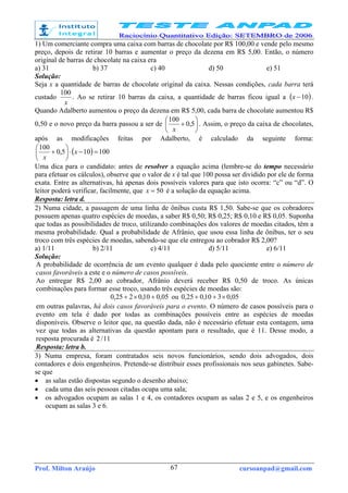 Prof. Milton Araújo cursoanpad@gmail.com67
1) Um comerciante compra uma caixa com barras de chocolate por R$ 100,00 e vende pelo mesmo
preço, depois de retirar 10 barras e aumentar o preço da dezena em R$ 5,00. Então, o número
original de barras de chocolate na caixa era
a) 31 b) 37 c) 40 d) 50 e) 51
Solução:
Seja x a quantidade de barras de chocolate original da caixa. Nessas condições, cada barra terá
custado
x
100
. Ao se retirar 10 barras da caixa, a quantidade de barras ficou igual a ( )10−x .
Quando Adalberto aumentou o preço da dezena em R$ 5,00, cada barra de chocolate aumentou R$
0,50 e o novo preço da barra passou a ser de 





+ 5,0
100
x
. Assim, o preço da caixa de chocolates,
após as modificações feitas por Adalberto, é calculado da seguinte forma:
( ) 100105,0
100
=−⋅





+ x
x
Uma dica para o candidato: antes de resolver a equação acima (lembre-se do tempo necessário
para efetuar os cálculos), observe que o valor de x é tal que 100 possa ser dividido por ele de forma
exata. Entre as alternativas, há apenas dois possíveis valores para que isto ocorra: “c” ou “d”. O
leitor poderá verificar, facilmente, que 50=x é a solução da equação acima.
Resposta: letra d.
2) Numa cidade, a passagem de uma linha de ônibus custa R$ 1,50. Sabe-se que os cobradores
possuem apenas quatro espécies de moedas, a saber R$ 0,50; R$ 0,25; R$ 0,10 e R$ 0,05. Suponha
que todas as possibilidades de troco, utilizando combinações dos valores de moedas citados, têm a
mesma probabilidade. Qual a probabilidade de Afrânio, que usou essa linha de ônibus, ter o seu
troco com três espécies de moedas, sabendo-se que ele entregou ao cobrador R$ 2,00?
a) 1/11 b) 2/11 c) 4/11 d) 5/11 e) 6/11
Solução:
A probabilidade de ocorrência de um evento qualquer é dada pelo quociente entre o número de
casos favoráveis a este e o número de casos possíveis.
Ao entregar R$ 2,00 ao cobrador, Afrânio deverá receber R$ 0,50 de troco. As únicas
combinações para formar esse troco, usando três espécies de moedas são:
05,010,0225,0 +×+ ou 05,0310,025,0 ×++
em outras palavras, há dois casos favoráveis para o evento. O número de casos possíveis para o
evento em tela é dado por todas as combinações possíveis entre as espécies de moedas
disponíveis. Observe o leitor que, na questão dada, não é necessário efetuar esta contagem, uma
vez que todas as alternativas da questão apontam para o resultado, que é 11. Desse modo, a
resposta procurada é 11/2
Resposta: letra b.
3) Numa empresa, foram contratados seis novos funcionários, sendo dois advogados, dois
contadores e dois engenheiros. Pretende-se distribuir esses profissionais nos seus gabinetes. Sabe-
se que
• as salas estão dispostas segundo o desenho abaixo;
• cada uma das seis pessoas citadas ocupa uma sala;
• os advogados ocupam as salas 1 e 4, os contadores ocupam as salas 2 e 5, e os engenheiros
ocupam as salas 3 e 6.
 