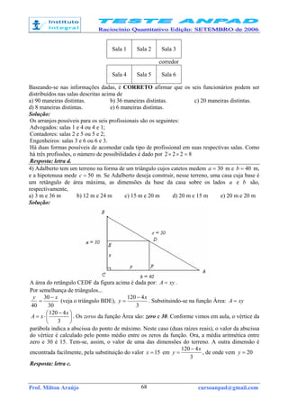 Prof. Milton Araújo cursoanpad@gmail.com68
Sala 1 Sala 2 Sala 3
corredor
Sala 4 Sala 5 Sala 6
Baseando-se nas informações dadas, é CORRETO afirmar que os seis funcionários podem ser
distribuídos nas salas descritas acima de
a) 90 maneiras distintas. b) 36 maneiras distintas. c) 20 maneiras distintas.
d) 8 maneiras distintas. e) 6 maneiras distintas.
Solução:
Os arranjos possíveis para os seis profissionais são os seguintes:
Advogados: salas 1 e 4 ou 4 e 1;
Contadores: salas 2 e 5 ou 5 e 2;
Engenheiros: salas 3 e 6 ou 6 e 3.
Há duas formas possíveis de acomodar cada tipo de profissional em suas respectivas salas. Como
há três profissões, o número de possibilidades é dado por 8222 =××
Resposta: letra d.
4) Adalberto tem um terreno na forma de um triângulo cujos catetos medem 30=a m e 40=b m,
e a hipotenusa mede 50=c m. Se Adalberto deseja construir, nesse terreno, uma casa cuja base é
um retângulo de área máxima, as dimensões da base da casa sobre os lados a e b são,
respectivamente,
a) 3 m e 36 m b) 12 m e 24 m c) 15 m e 20 m d) 20 m e 15 m e) 20 m e 20 m
Solução:
A área do retângulo CEDF da figura acima é dada por: xyA = .
Por semelhança de triângulos...
30
30
40
xy −
= (veja o triângulo BDE),
3
4120 x
y
−
= . Substituindo-se na função Área: xyA =





 −
⋅=
3
4120 x
xA . Os zeros da função Área são: zero e 30. Conforme vimos em aula, o vértice da
parábola indica a abscissa do ponto de máximo. Neste caso (duas raízes reais), o valor da abscissa
do vértice é calculado pelo ponto médio entre os zeros da função. Ora, a média aritmética entre
zero e 30 é 15. Tem-se, assim, o valor de uma das dimensões do terreno. A outra dimensão é
encontrada facilmente, pela substituição do valor 15=x em
3
4120 x
y
−
= , de onde vem 20=y
Resposta: letra c.
 