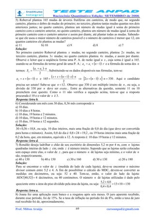 Prof. Milton Araújo cursoanpad@gmail.com69
5) Roberval plantou 165 mudas de árvores frutíferas em canteiros, de modo que, no segundo
canteiro, plantou o dobro de mudas do primeiro; no terceiro, plantou tantas mudas quantas nos dois
anteriores juntos; no quarto canteiro, plantou um número de mudas igual à soma do primeiro
canteiro com o canteiro anterior, no quinto canteiro, plantou um número de mudas igual à soma do
primeiro canteiro com o canteiro anterior e assim por diante, até plantar todas as mudas. Sabendo-
se que ele usou o maior número de canteiros possível e o número de canteiros é menor que 12, em
quantos canteiros ele plantou as mudas?
a) 11 b) 10 c) 9 d) 8 e) 7
Solução:
No primeiro canteiro Roberval plantou x mudas, no segundo canteiro, plantou x2 mudas, no
terceiro canteiro, plantou x3 mudas; no quarto canteiro plantou x4 mudas, e assim por diante.
Observe o leitor que a seqüência forma uma P. A. de razão igual a x , cuja soma é igual a 165.
usando-se as fórmulas do termo geral de uma P. A.: ( ) rnaan
⋅−+= 11 e a fórmula da soma dos n
termos:
( )
2
1 naa
S n
n
⋅+
= . Substituindo-se os dados disponíveis nas fórmulas, tem-se:
( ) xnxan
⋅−+= 1 e
( )( )
2
1
165
nxnxx ⋅⋅−++
= ⇒ ( )[ ] 33012 =⋅⋅−+ nxnx . Aqui o candidato
precisa ser astuto! Sabe-se que 12<n . Observe que 330 é um múltiplo inteiro de n , ou seja, a
divisão de 330 por n deve ser exata... Entre as alternativas da questão, somente 11 ou 10
preenchem esse quesito. Como o 11 não verifica a equação acima, tem-se que a resposta
procurada é 10 e o valor de x é 3.
Resposta: letra b.
6) Considerando um mês com 30 dias, 0,36 mês corresponde a
a) 10 dias.
b) 10 dias e 8 horas.
c) 10 dias, 19 horas e 2 minutos.
d) 10 dias, 19 horas e 12 minutos.
e) 10 dias, 19 horas e 12 segundos.
Solução:
8,1036,030 =× , ou seja, 10 dias inteiros, mais uma fração de 0,8 do dia (que deve ser convertida
para horas e minutos). Assim, 0,8 do dia é 2,19248,0 =× , ou 19 horas inteiras mais uma fração de
0,2 da hora, que, em minutos, equivale a 12. A resposta é: 10 dias 19 horas e 12 minutos.
Resposta: letra d.
7) Ronaldo deseja ladrilhar o chão de seu escritório de dimensões 5,2 m por 4 m, com n lajotas
quadradas inteiras de lado z cm, onde z é número inteiro. Supondo que as lajotas serão colocadas
sem espaço entre elas, o valor de z , para que o número n de lajotas seja mínimo, e o valor de n
são, respectivamente,
a) 40 e 130 b) 40 e 150 c) 30 e 160 d) 30 e 130 e) 20 e 180
Solução:
Para se encontrar o valor de z (medida do lado de cada lajota), deve-se encontrar o máximo
divisor comum entre 5,2 e 4. A fim de possibilitar o cálculo do MDC, devem-se converter as
medidas em decímetros, ou seja: 52 e 40. Tem-se, então, o valor do lado da lajota:
( ) 452,40 =MDC decímetros, ou 40 centímetros. O número n de lajotas utilizadas é dado pelo
quociente entre a área do piso dividido pela área da lajota, ou seja: 1301013
4,04,0
0,42,5
=×=
×
×
Resposta: letra a.
8) Joana fez uma aplicação num banco e a resgatou após seis meses. O juro aparente recebido,
durante esse período, foi de 15%. Se a taxa de inflação no período foi de 8%, então a taxa de juro
real recebido foi de, aproximadamente,
 