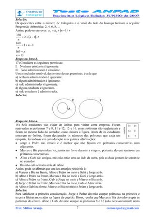 Prof. Milton Araújo cursoanpad@gmail.com7
Solução:
Os quocientes entre o número de triângulos e o valor do lado do losango formam a seguinte
Progressão Aritmética: 2, 4, 6, 8, ...
Assim, pode-se escrever: ( ) rnaan ⋅−+= 11
( ) 212
338
⋅−+= n
n
11
169
−+= n
n
2
169 n=
13=n
Resposta: letra b.
17) Considere as seguintes premissas:
I. Nenhum estudante é ignorante.
II. Todo administrador é estudante.
Uma conclusão possível, decorrente dessas premissas, é a de que
a) nenhum administrador é ignorante.
b) algum administrador é ignorante.
c) todo administrador é ignorante.
d) algum estudante é ignorante.
e) todo estudante é administrador.
Solução:
Resposta: letra a.
18) Seis estudantes vão viajar de ônibus para visitar certa empresa. Foram
reservadas as poltronas 7 e 8, 11 e 12, 15 e 16. essas poltronas são seqüenciais e
ficam do mesmo lado do corredor, como mostra a figura. Antes de os estudantes
entrarem no ônibus, foram designados os números das poltronas que cada um
ocuparia, levando-se em consideração as seguintes informações:
• Jorge e Pedro são irmãos e é melhor que não fiquem em poltronas consecutivas nem
adjacentes.
• Marcus e Bia pretendem ler, juntos um livro durante a viagem; portanto, devem sentar-se em
poltronas consecutivas.
• Aline e Gabi são amigas, mas não estão uma ao lado da outra, pois as duas gostam de sentar-se
no corredor
• Bia não está sentada atrás de Aline.
Assim, pode-se afirmar que um dos arranjos possíveis é:
a) Marcus e Bia na frente, Aline e Pedro no meio e Gabi e Jorge atrás.
b) Aline e Pedro na frente, Marcus e Bia no meio e Gabi e Jorge atrás.
c) Aline e Pedro na frente, Gabi e Jorge no meio e Marcus e Bia atrás.
d) Jorge e Pedro na frente, Marcus e Bia no meio, Gabi e Aline atrás.
e) Aline e Gabi na frente, Marcus e Bia no meio e Pedro e Jorge atrás.
Solução:
Para satisfazer a primeira consideração. Jorge e Pedro deverão ocupar poltronas na primeira e
terceira fileiras mostradas na figura da questão. Disso, resulta que Marcus e Bia deverão ocupar as
poltronas do centro. Aline e Gabi deverão ocupar as poltronas 8 e 16 (não necessariamente nesta
 