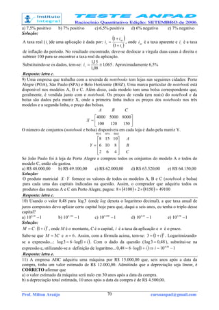 Prof. Milton Araújo cursoanpad@gmail.com70
a) 7,5% positivo b) 7% positivo c) 6,5% positivo d) 6% negativo e) 7% negativo
Solução:
A taxa real ( r
i )de uma aplicação é dada por:
( )
( )i
ap
r
i
i
i
+
+
=
1
1
, onde ap
i é a taxa aparente e i
i é a taxa
de inflação do período. No resultado encontrado, deve-se deslocar a vírgula duas casas à direita e
subtrair 100 para se encontrar a taxa real da aplicação.
Substituindo-se os dados, tem-se: 065,1
08,1
15,1
≅=r
i . Aproximadamente 6,5%
Resposta: letra c.
9) Uma empresa que trabalha com a revenda de notebooks tem lojas nas seguintes cidades: Porto
Alegre (POA), São Paulo (SPA) e Belo Horizonte (BHZ). Uma marca particular de notebook está
disponível nos modelos A, B e C. Além disso, cada modelo tem uma bolsa correspondente que,
geralmente, é vendida junto com o notebook. Os preços de venda (em reais) do notebook e da
bolsa são dados pela matriz X, onde a primeira linha indica os preços dos notebooks nos três
modelos e a segunda linha, o preço das bolsas.






=
150120100
800050004000
X
CBA
O número de conjuntos (notebook e bolsa) disponíveis em cada loja é dado pela matriz Y.
POA SPA BHZ
C
B
A
Y










=
462
8106
10158
Se João Paulo foi à loja de Porto Alegre e comprou todos os conjuntos do modelo A e todos do
modelo C, então ele gastou.
a) R$ 48.000,00 b) R$ 49.100,00 c) R$ 62.000,00 d) R$ 63.520,00 e) R$ 64.150,00
Solução:
O produto matricial YX ⋅ fornece os valores de todos os modelos A, B e C (notebook e bolsa)
para cada uma das capitais indicadas na questão. Assim, o comprador que adquiriu todos os
produtos das marcas A e C em Porto Alegre, pagou: ( ) ( ) 491008150241008 =×+×
Resposta: letra c.
10) Usando o valor 0,48 para 3log (onde log denota o logaritmo decimal), a que taxa anual de
juros compostos devo aplicar certo capital hoje para que, daqui a seis anos, eu tenha o triplo desse
capital?
a) 110 48,0
− b) 110 144,0
− c) 110 008,0
− d) 110 03,0
− e) 110 08,0
−
Solução:
( )n
iCM +⋅= 1 , onde M é o montante, C é o capital, i é a taxa da aplicação e n é o prazo.
Sabe-se que CM 3= e 6=n . Assim, com a fórmula acima, tem-se: ( )6
13 i+= . Logaritmizando-
se a expressão...: ( )i+⋅= 1log63log . Com o dado da questão ( 48,03log = ), substitui-se na
expressão e, utilizando-se a definição de logaritmo... ( ) 1101log648,0 08,0
−=⇒+⋅= ii
Resposta: letra e.
11) A empresa ABC adquiriu uma máquina por R$ 15.000,00 que, seis anos após a data da
compra, tinha um valor estimado de R$ 12.000,00. Admitindo que a depreciação seja linear, é
CORRETO afirmar que
a) o valor estimado da máquina será nulo em 30 anos após a data da compra.
b) a depreciação total estimada, 10 anos após a data da compra é de R$ 4.500,00.
 