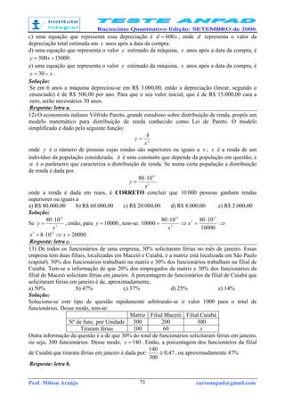 Prof. Milton Araújo cursoanpad@gmail.com71
c) uma equação que representa essa depreciação é xd 600= , onde d representa o valor da
depreciação total estimada em x anos após a data da compra.
d) uma equação que representa o valor y estimado da máquina, x anos após a data da compra, é
15000500 += xy .
e) uma equação que representa o valor y estimado da máquina, x anos após a data da compra, é
xy −= 30 .
Solução:
Se em 6 anos a máquina depreciou-se em R$ 3.000,00, então a depreciação (linear, segundo o
enunciado) é de R$ 500,00 por ano. Para que o seu valor inicial, que é de R$ 15.000,00 caia a
zero, serão necessários 30 anos.
Resposta: letra a.
12) O economista italiano Vilfrido Pareto, grande estudioso sobre distribuição de renda, propôs um
modelo matemático para distribuição de renda conhecido como Lei de Pareto. O modelo
simplificado é dado pela seguinte função:
α
x
A
y =
onde y é o número de pessoas cujas rendas são superiores ou iguais a x ; x é a renda de um
indivíduo da população considerada; A é uma constante que depende da população em questão; e
α é o parâmetro que caracteriza a distribuição de renda. Se numa certa população a distribuição
de renda é dada por
3
15
1080
x
y
⋅
=
onde a renda é dada em reais, é CORRETO concluir que 10.000 pessoas ganham rendas
superiores ou iguais a
a) R$ 80.000,00 b) R$ 60.000,00 c) R$ 20.000,00 d) R$ 8.000,00 e) R$ 2.000,00
Solução:
Se 3
15
1080
x
y
⋅
= , então, para 10000=y , tem-se:
10000
10801080
10000
15
3
3
15
⋅
=⇒
⋅
= x
x
⇒
20000108 123
=⇒⋅= xx
Resposta: letra c.
13) De todos os funcionários de uma empresa, 30% solicitaram férias no mês de janeiro. Essas
empresa tem duas filiais, localizadas em Maceió e Cuiabá, e a matriz está localizada em São Paulo
(capital). 50% dos funcionários trabalham na matriz e 30% dos funcionários trabalham na filial de
Cuiabá. Tem-se a informação de que 20% dos empregados da matriz e 30% dos funcionários da
filial de Maceió solicitam férias em janeiro. A porcentagem de funcionários da filial de Cuiabá que
solicitaram férias em janeiro é de, aproximadamente,
a) 50% b) 47% c) 37% d) 25% e) 14%
Solução:
Soluciona-se este tipo de questão rapidamente arbitrando-se o valor 1000 para o total de
funcionários. Desse modo, tem-se:
Matriz Filial Maceió Filial Cuiabá
Nº de func. por Unidade 500 200 300
Tiraram férias 100 60 x
Outra informação da questão é a de que 30% do total de funcionários solicitaram férias em janeiro,
ou seja, 300 funcionários. Desse modo, 140=x . Então, a porcentagem dos funcionários da filial
de Cuiabá que tiraram férias em janeiro é dada por: 47,0
300
140
≅ , ou aproximadamente 47%
Resposta: letra b.
 