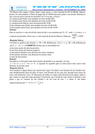 Prof. Milton Araújo cursoanpad@gmail.com72
14) Marcus deve pagar a Paulo, daqui a dois meses, o valor nominal de R$ 10.500,00. Marcus,
porém, fez uma proposta a Paulo de pagar R$ 10.100,00 hoje para quitar a sua dívida. Sabendo-se
que a taxa de juros corrente de mercado é de 2% ao mês, a troca é
a) vantajosa para Paulo, pois ganhará em torno de R$ 8,00.
b) vantajosa para Paulo, pois ganhará em torno de R$ 20,00.
c) vantajosa para Marcus, pois economizará R$ 10,00.
d) desvantajosa para Paulo, pois perderá em torno de R$ 8,00.
e) desvantajosa para Paulo, pois perderá em torno de R$ 20,00.
Solução:
Para se atualizar o valor da dívida, basta dividir o seu montante por ( )n
i+1 , onde i é a taxa e n é
o número de períodos. Neste caso, o valor atual da dívida de Marcus é dado por: 10092
02,1
10500
2
≅
Resposta: letra a.
15) Sobre os gráficos das funções f : IR → IR, definida por ( ) xxf = e g : IR → IR, definida por
( ) 232
+−= xxxg , é CORRETO afirmar que se interceptam em
a) um único ponto de abscissa positiva.
b) um único ponto de abscissa negativa.
c) dois pontos distintos com abscissas de sinais contrários.
d) dois pontos distintos com abscissas de mesmo sinal.
e) mais de dois pontos.
Solução:
Encontra-se a interseção entre duas funções igualando-se as equações, ou seja:
02423 22
=+−⇒=+− xxxxx . A equação do segundo grau ao lado possui duas raízes reais
distintas, de mesmo sinal.
Resposta: letra d.
16) Considere a figura abaixo que mostra dois copos. Um deles, com formato de um cilindro reto,
está completamente cheio de água. O outro, com formato de um cone reto, apoiado num tronco de
cone, está totalmente vazio. As dimensões de ambos os copos estão descritas nesta figura. Sabe-se
que o plano no qual eles estão apoiados é horizontal, que a borda do copo cônico é paralela a este
plano e que os volumes de um cilindro e de um cone de raio r e altura h são dados
respectivamente por hrV 2
π= e hrV 2
3
1
π=
 
