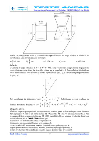 Prof. Milton Araújo cursoanpad@gmail.com73
Assim, se despejarmos todo o conteúdo do copo cilíndrico no copo cônico, a distância da
superfície da água ao vértice deste copo será
a) 3
3
3
4
cm b)
3
4
cm c) 3
45,3 cm d) 4 cm e) 3
44 cm
Solução:
O volume do copo cilíndrico é: ππ 48342
=⋅⋅=V . Este volume será integralmente despejado no
copo cilíndrico, cuja altura da água (do vértice até a superfície). A figura abaixo foi obtida da
seção transversal do cone e ilustra o raio na superfície da água, 1
r , e a altura atingida pelo volume
d’água, 1
h :
Por semelhança de triângulos, vem:
68
11
rh
= ⇒
4
3 1
1
h
r
⋅
= . Substituindo-se esse resultado na
fórmula do volume do cone: 1
2
1
4
3
3
1
48 h
h
⋅




 ⋅
⋅⋅=⋅ ππ ⇒ 3
1
43
1
3
1 444
9
16348
=⇒=⇒
⋅⋅
= hhh
Resposta: letra e.
17) Uma empresa para produzir um determinado produto, pode utilizar dois processos distintos.
Para o processo A tem-se um custo fixo de R$ 100,00 mais R$ 5,00 por unidade produzida. Já para
o processo B tem-se um custo fixo de R$ 60,00 mais R$ 6,00 por unidade produzida. Com base
nessas informações, é CORRETO afirmar que
a) os custos são menores utilizando-se o processo A.
b) os custos são menores utilizando-se o processo B.
c) para produzir 40 unidades do produto, o custo é menor pelo processo A.
d) para produzir até 40 unidades do produto, o custo é menor pelo processo A.
e) para produzir até 40 unidades do produto, o custo é menor pelo processo B.
 