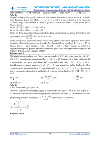 Prof. Milton Araújo cursoanpad@gmail.com75
a) R$ 63.000,00 b) R$ 62.500,00 c) R$ 62.000,00 d) R$ 62,50 e) R$ 62,00
Solução:
No gráfico dado com a questão tem-se um dos zeros da função lucro, que é o valor 6. A função
lucro da questão é dada por: ( ) ( ) ( )6−⋅−⋅= xaxkxf , onde k é uma constante e a é o outro zero
da função, cujo valor é inferior a 2 (veja o gráfico). Como foram dados 2 outros pontos para a
função, tem-se:
( ) ( ) ( ) 10262240 −=−⋅⇒−⋅−⋅= akak , e
( ) ( ) ( ) 30464460 −=−⋅⇒−⋅−⋅= akak
Forma-se, desse modo, um sistema, cuja solução pode ser facilmente encontrada dividindo-se uma
equação pela outra:
( )
( )
13
2
4
=⇒=
−
−
a
a
a
e 10−=k
Como foi solicitado o valor máximo da função lucro, obtém-se esse valor a partir do ponto médio
das raízes (abscissa do vértice), que é igual a 3,5. Substituindo-se os valores de k , a e 5,3= na
função, tem-se o lucro máximo: ( ) ( ) ( ) 5,6265,315,31035 =−⋅−⋅−=f . Cuidado ao fornecer a
resposta desse tipo de questão. Observe o candidato que o lucro está representado no gráfico em
milhares de reais. A resposta certa é 62500
Resposta: letra b.
20) Seja Q1 um quadrado de lado 2 cm, cujos vértices são A, B, C e D, e cujos lados são AB , BC ,
CD e DA. Consideremos os pontos médios 1
A , 1
B , 1
C e 1
D dos respectivos lados citados de Q1
e construímos um novo quadrilátero Q2, cujos lados são 11
BA , 11
CB , 11
DC e 11
AD .
Consideremos os pontos médios 2
A , 2
B , 2
C e 2
D dos respectivos lados ditados de Q2 e
construímos um novo quadrilátero Q3, cujos lados são 22
BA , 22
CB , 22
DC e 22
AD . Seguiremos
esse procedimento até construir o quadrilátero Q5. Assim, a soma das áreas Q1 + Q2 + Q3 + Q4 +
Q5 é
a)
4
31 2
cm b) 






 +
2
237 2
cm c)
64
341 2
cm
d) 220 2
cm e) 40 2
cm
Solução:
A área do quadrado 1Q é igual a 4.
O lado do segundo quadrado ( 2Q , segundo o enunciado) será igual a 2 e sua área é igual a 2.
As áreas dos 5 quadrados formam uma progressão geométrica de razão 21 . A soma finita de uma
progressão geométrica é dada por:
( )
1
11
−
−⋅
=
q
qa
S
n
. Substituindo-se os valores...
4
31
1
2
1
1
2
1
4
5
=
−








−





⋅
=S
Resposta: letra a.
 