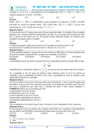 Prof. Milton Araújo cursoanpad@gmail.com76
1) Sejam A = {3, 4, 5} e f uma função de A em A definida por ( ) 53 =f , ( ) 34 =f e ( ) 45 =f . O
conjunto-solução de ( )( ) ( )( )524 ffff − é
a) -2 b) -1 c) 0 d) 2 e) 4
Solução:
Sendo ( ) 34 =f e ( ) 45 =f , substituindo-se esses resultados na expressão ( )( ) ( )( )524 ffff − ,
esta pode ser escrita da seguinte forma: ( ) ( )423 ff − . Mas ( ) 53 =f e ( ) 34 =f . Faz-se nova
substituição em ( ) ( )423 ff − e fica-se com: 1325 −=⋅−
Resposta: letra b.
2) Uma escola levou 72 crianças para uma visita ao museu da cidade. A visitação é feita em grupos
pequenos com o mesmo número de participantes de cada vez, e os grupos são formados por mais
de 5 e menos de 20 alunos por vez. De quantas formas diferentes podem ser reunidos esses
estudantes, em grupos, para a visitação?
a) 3 b) 4 c) 5 d) 6 e) 7
Solução:
A solução da questão é dada pelos divisores de 72 contidos no intervalo entre 5 e 20.
Os divisores de 72 contidos no intervalo entre 5 e 20 são: 6, 8, 9, 12 e 18.
Resposta: letra c.
3) Num caminhão podem-se carregar 50 sacos de cimento ou 400 tijolos. Se forem colocados nele
42 sacos de cimento, ainda podem-se carregar nesse caminhão, no máximo,
a) 54 tijolos b) 64 tijolos c) 68 tijolos d) 72 tijolos e) 82 tijolos
Solução:
A quantidade de sacos de cimento está para 50 como a quantidade de tijolos está para 400, ou seja:
40050
tc
=
Simplificando-se a proporção, chega-se a:
81
tc
= , ou seja, um saco de cimento equivale a 8 tijolos.
Se o caminhão já tem 42 sacos de cimento, ainda caberiam outros 8 sacos de cimento no
caminhão. Como a quantidade de tijolos é oito vezes a quantidade de sacos de cimento, então
ainda cabem 64 tijolos no caminhão.
Resposta: letra b.
4) Vitor comentou com seu tio Carlos que tinha uma economia de x reais, e este lhe propôs uma
brincadeira: cada vez que Vitor executasse uma tarefa, seu tio duplicaria o dinheiro que Vitor tem,
mas com a condição de que, após isso, o sobrinho lhe desse 8 reais. nessas condições, é
CORRETO afirmar que as economias de Vitor
a) aumentarão se ele tiver 10 reais.
b) diminuirão se ele tiver 10 reais.
c) não se alterarão se ele tiver 10 reais.
d) aumentarão independente do valor de x .
e) diminuirão independente do valor de x .
Solução:
Vítor só ganhará se tiver mais do que 8 reais, visto que, se tiver exatamente 8 reais, empataria.
Resposta: letra a.
5) Giovana gasta 3/8 do seu salário com o aluguel e R$ 42,00 com o transporte. Considerando-se
que seu salário é de R$ 840,00, o percentual do salário gasto com esses dois itens é de
a) 35,5% b) 37,5% c) 40,5% d) 42,5% e) 45,5%
Solução:
%5,42%5%5,37
840
42
8
3
=+⇒+
Resposta: letra d.
 