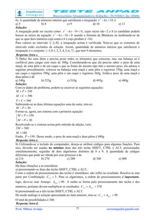 Prof. Milton Araújo cursoanpad@gmail.com77
6). A quantidade de números inteiros que satisfazem a inequação 1662
<− xx é
a) 5 b) 8 c) 9 d) 10 e) 11
Solução:
A inequação pode ser escrita como: 01662
<−− xx , cujas raízes são -2 e 8 (o candidato poderá
buscar as raízes da equação 01662
=−− xx usando a fórmula de Bháskara ou lembrando-se de
que se quer dois números cuja soma é 6 e cujo produto é -16).
Para valores no intervalo ( )8,2− , a inequação acima é verificada. Note-se que os extremos do
intervalo estão excluídos da solução. Assim, quantidade de números inteiros que satisfazem a
inequação é o conjunto }76,5,4,3,2,1,0,,1{− , que tem 9 elementos.
Resposta: letra c.
7) Dulce faz uma dieta e precisa pesar todos os alimentos que consome, mas sua balança só é
confiável para cargas com mais de 300g. Considerando-se que ela precisa saber o peso de uma
maçã, de uma pêra e de um caqui e que as frutas do mesmo tipo têm o mesmo peso, ela adotou o
seguinte procedimento: colocou na balança uma maçã e uma pêra e registrou 330g; uma maçã e
um caqui e registrou 390g; uma pêra e um caqui e registrou 360g. Então,o peso de uma maçã e
duas pêras é de
a) 540g b) 525g c) 510g d) 495g e) 480g
Solução:
Com os dados do problema, podem-se escrever as seguintes equações:
360
390
330
=+
=+
=+
CP
CM
PM
Subtraindo-se as duas últimas equações uma da outra, tem-se:
30=− PM
Forma-se, agora, um sistema com a primeira equação:



=−
=+
30
330
PM
PM
Resolvendo-se o sistema acima pelo método da adição, vem:
180
3602
=
=
M
M
Então, 150=P . Desse modo, o peso de uma maçã e duas pêras é 480g
Resposta: letra e.
8) Utilizando-se o teclado do computador, deseja-se atribuir códigos para algumas funções. Para
isso, deverão ser usadas no mínimo duas das três teclas SHIFT, CTRL e ALT, pressionadas
simultaneamente, seguidas de dois algarismos distintos de 0 a 9. A quantidade de códigos
diferentes que pode ser obtida por esse processo é de
a) 216 b) 270 c) 288 d) 360 e) 400
Solução:
Há duas situações a se considerar:
a) pressionando-se duas das teclas SHIFT, CTRL e ALT;
Como a ordem de pressionamento das teclas é simultâneo, não influi no resultado. Resolve-se esta
parte por Combinação: 32,3 =C . Para os algarismos, a ordem do pressionamento é importante,
logo, deve-se usar Arranjo: 902.10 =A . A senha se forma pelo pressionamento das teclas e dos
números, portanto devem multiplicar os resultados: 2702,102,3 =× AC
b) pressionando-se a três teclas SHIFT, CTRL e ALT.
De modo análogo à solução apresentada no item anterior, tem-se: 902,103,3 =× AC
O total de possibilidades é 360.
Resposta: letra d.
 