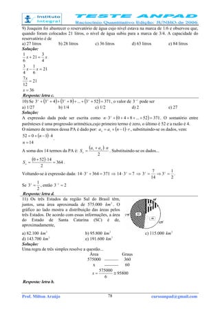 Prof. Milton Araújo cursoanpad@gmail.com78
9) Joaquim foi abastecer o reservatório de água cujo nível estava na marca de 1/6 e observou que,
quando foram colocados 21 litros, o nível de água subiu para a marca de 3/4. A capacidade do
reservatório é de
a) 27 litros b) 28 litros c) 36 litros d) 63 litros e) 84 litros
Solução:
36
21
12
7
21
6
1
4
3
4
3
21
6
1
=
=
=−
=+
x
x
xx
xx
Resposta: letra c.
10) Se ( ) ( ) ( ) 371523...83433 =+++++++ xxxx
, o valor de x−
3 pode ser
a) 1/27 b) 1/4 c) 1/2 d) 2 e) 27
Solução:
A expressão dada pode ser escrita como ( ) 37152...8403 =+++++⋅ x
n . O somatório entre
parênteses é uma progressão aritmética,cujo primeiro termo é zero, o último é 52 e a razão é 4.
O número de termos dessa PA é dado por: ( ) rnaan
⋅−+= 11 , substituindo-se os dados, vem:
( )
14
41052
=
⋅−+=
n
n
.
A soma dos 14 termos da PA é:
( )
2
1 naa
S n
n
⋅+
= . Substituindo-se os dados...
( ) 364
2
14520
=
⋅+
=nS .
Voltando-se à expressão dada: 371364314 =+⋅ x
⇒ 7314 =⋅ x
⇒
2
1
3
14
7
3 =⇒= xx
.
Se
2
1
3 =x
, então 23 =− x
Resposta: letra d.
11) Os três Estados da região Sul do Brasil têm,
juntos, uma área aproximada de 575.000 2
km . O
gráfico ao lado mostra a distribuição das áreas pelos
três Estados. De acordo com essas informações, a área
do Estado de Santa Catarina (SC) é de,
aproximadamente,
a) 82.100 2
km b) 95.800 2
km c) 115.000 2
km
d) 143.700 2
km e) 191.600 2
km
Solução:
Uma regra de três simples resolve a questão...
Área Graus
575000  360
x  60
95800
6
575000
≅=x
Resposta: letra b.
 