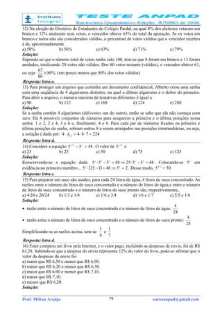 Prof. Milton Araújo cursoanpad@gmail.com79
12) Na eleição do Diretório de Estudantes do Colégio Pardal, na qual 8% dos eleitores votaram em
branco e 12% anularam seus votos, o vencedor obteve 63% do total da apuração. Se os votos em
branco e nulos não são considerados válidos, o percentual de votos válidos que o vencedor recebeu
é de, aproximadamente
a) 50% b) 56% c) 63% d) 71% e) 79%
Solução:
Supondo-se que o número total de votos tenha sido 100, tem-se que 8 foram em branco e 12 foram
anulados, totalizando 20 votos não válidos. Dos 80 votos restante (válidos), o vencedor obteve 63,
ou seja: %80
80
63
≅ (um pouco menos que 80% dos votos válidos)
Resposta: letra e.
13) Para proteger um arquivo que continha um documento confidencial, Alberto criou uma senha
com uma seqüência de 4 algarismos distintos, na qual o último algarismo é o dobro do primeiro.
Para abrir o arquivo, o número máximo de tentativas diferentes é igual a
a) 90 b) 112 c) 168 d) 224 e) 280
Solução:
Se a senha contém 4 algarismos (diferentes um do outro), então se sabe que ela não começa com
zero. Há 4 possíveis conjuntos de números para ocuparem a primeira e o última posições nessa
senha: 1 e 2, 2 e 4, 3 e 6 e, finalmente, 4 e 8. Para cada par de números fixados na primeira e
última posições da senha, sobram outros 8 a serem arranjados nas posições intermediárias, ou seja,
a solução é dada por: 2247844 2,8 =⋅⋅=⋅ A
Resposta: letra d.
14) Considere a equação 4855 2
=−+ xx
. O valor de 2
5 +x
é
a) 23 b) 25 c) 50 d) 75 e) 125
Solução:
Reescrevendo-se a equação dada: 48552548555 2
=−⋅⇒=−⋅ xxxx
. Colocando-se x
5 em
evidência no primeiro membro... ( ) 25481255 =⇒=−⋅ xx
. Desse modo, 2
5 +x
= 50
Resposta: letra c.
15) Para preparar um suco são usados, para cada 24 litros de água, 4 litros de suco concentrado. As
razões entre o número de litros de suco concentrado e o número de litros de água,e entre o número
de litros de suco concentrado e o número de litros do suco pronto são, respectivamente,
a) 4/24 e 20/24 b) 1/3 e 1/4 c) 1/6 e 3/4 d) 1/6 e 1/7 e) 5/5 e 1/6
Solução:
• razão entre o número de litros de suco concentrado e o número de litros de água:
24
4
• razão entre o número de litros de suco concentrado e o número de litros do suco pronto:
28
4
Simplificando-se as razões acima, tem-se:
6
1
e
7
1
Resposta: letra d.
16) Ester comprou um livro pela Internet, e o valor pago, incluindo as despesas de envio, foi de R$
63,28. Sabendo-se que a despesa do envio representa 12% do valor do livro, pode-se afirmar que o
valor da despesas do envio foi
a) maior que R$ 6,50 e menor que R$ 6,90.
b) maior que R$ 6,20 e menor que R$ 6,50.
c) maior que R$ 6,90 e menor que R$ 7,10.
d) maior que R$ 7,10.
e) menor que R$ 6,20.
Solução:
 