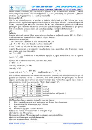 Prof. Milton Araújo cursoanpad@gmail.com8
mesma ordem). Entretanto, se Aline estiver na poltrona 8, Bia deverá estar na poltrona 11. Desse
modo, um possível arranjo seria: Pedro (poltrona 7), Aline (poltrona 8); Bia (poltrona 11, Marcus
(poltrona 12); Jorge (poltrona 15) e Gabi (poltrona 16).
Resposta: letra b.
19) Em um planta longínquo, a moeda é o dinheiru, simbolizada por Ж$. Sabe-se que, nesse
planeta, existe a seguinte tabela promocional de preços para alguns animais: 2 rinomachos por Ж$
10,00; 3 rinofêmeas por Ж$ 9,00 e 6 rinobebês por Ж$ 2,00. se Estevaldo gastou Ж$ 100,00 nessa
promoção, qual o número máximo de rinomachos que ele comprou, considerando-se que gastou
todo seu montante, levou ao menos um animal de cada tipo e comprou 100 animais?
a) 4 b) 8 c) 10 d) 12 e) 14
Solução:
Questão idêntica à questão 19 do nosso primeiro simulado, e também à questão RL/14 – JUN/05,
resolvida em nossa super-aula de revisão, na véspera do teste...
Montando-se as equações:
5102 =⇒= RmRm (o valor de cada rinomacho é Ж$ 5,00)
393 =⇒= RfRf (o valor de cada rinofêmea é Ж$ 3,00)
3126 =⇒= RbRb (o valor de cada rinobebê é Ж$ 0,33)
A partir daí, escrevem-se as seguintes equações (uma para a quantidade total de animais e outra
para o valor gasto pelo Estevaldo):
100
3
35
100
=++
=++
b
fm
bfm
isolando-se b na primeira equação, e, após multiplicar-se toda a segunda
equação por 3, substituir-se o novo valor de b nela, vem:
200814
300100915
100
=+
=−−++
−−=
fm
fmfm
fmb
Agora, isola-se o f :
8
14200 m
f
−
= , simplificando-se:
4
7100 m
f
−
=
Para os valores apresentados nas alternativas da questão, o número máximo de rinomachos que ele
poderia ter comprado seriam 12. Entretanto, para poder participar da “promoção”, ele deverá
adquirir quantidades de rinofêmeas em número múltiplo de 3 (ver tabela a seguir). Desse modo, o
número máximo possível de rinomachos “dentro da promoção” é 4.
m f b Ж$
4 18 78 100,00 viável
8 11 81 100,00 inviável
10 7,5 82,5 100,00 inviável
12 4 84 100,00 inviável (4 não é múltiplo de 3)
14 0,5 85,5 100,00 inviável
Resposta: letra a.
20) Manoel recebeu as seguintes instruções para sua viagem:
I. Siga à esquerda e retorne se, e somente se, seu destino for Albuquerque.
II. Se seu destino for Albuquerque, siga à direita.
III. Siga à esquerda.
IV. Retorne ou siga para a colônia de férias.
Sabe-se que Manoel obedeceu a todas as instruções. Logo
a) seu destino era Albuquerque.
b) seu destino não era Albuquerque e ele seguiu para a colônia de férias.
c) chegou a Albuquerque, seguindo à esquerda.
d) seguiu sempre em frente e à direita.
 