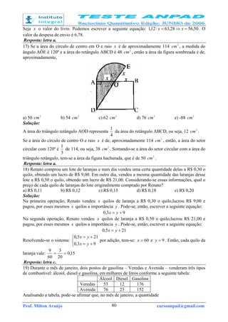 Prof. Milton Araújo cursoanpad@gmail.com80
Seja x o valor do livro. Podemos escrever a seguinte equação: 50,5628,6312,1 =⇒=⋅ xx . O
valor da despesa de envio é 6,78.
Resposta: letra a.
17) Se a área do círculo de centro em O e raio x é de aproximadamente 114 2
cm , a medida do
ângulo AÔE é 120º e a área do retângulo ABCD é 48 2
cm , então a área da figura sombreada é de,
aproximadamente,
a) 50 2
cm b) 54 2
cm c) 62 2
cm d) 76 2
cm e) -88 2
cm
Solução:
A área do triângulo retângulo AOD representa
4
1
da área do retângulo ABCD, ou seja, 12 2
cm .
Se a área do círculo de centro O e raio x é de, aproximadamente 114 2
cm , então, a área do setor
circular com 120º é
3
1
de 114, ou seja, 38 2
cm . Somando-se a área do setor circular com a área do
triângulo retângulo, tem-se a área da figura hachurada, que é de 50 2
cm .
Resposta: letra a.
18) Renato comprou um lote de laranjas e num dia vendeu uma certa quantidade delas a R$ 0,30 o
quilo, obtendo um lucro de R$ 9,00. Em outro dia, vendeu a mesma quantidade das laranjas desse
lote a R$ 0,50 o quilo, obtendo um lucro de R$ 21,00. Considerando-se essas informações, qual o
preço de cada quilo de laranjas do lote originalmente comprado por Renato?
a) R$ 0,11 b) R$ 0,12 c) R$ 0,15 d) R$ 0,18 e) R$ 0,20
Solução:
Na primeira operação, Renato vendeu x quilos de laranja a R$ 0,30 o quilo,lucrou R$ 9,00 e
pagou, por esses mesmos x quilos a importância y . Pode-se, então, escrever a seguinte equação:
93,0 += yx
Na segunda operação, Renato vendeu x quilos de laranja a R$ 0,50 o quilo,lucrou R$ 21,00 e
pagou, por esses mesmos x quilos a importância y . Pode-se, então, escrever a seguinte equação:
215,0 += yx
Resolvendo-se o sistema:



+=
+=
93,0
215,0
yx
yx
por adição, tem-se: 60=x e 9=y . Então, cada quilo da
laranja vale: 15,0
20
3
60
9
==
Resposta: letra c.
19) Durante o mês de janeiro, dois postos de gasolina – Veredas e Avenida – venderam três tipos
de combustível: álcool, diesel e gasolina, em milhares de litros conforme a seguinte tabela:
Álcool Diesel Gasolina
Veredas 53 12 176
Avenida 76 23 152
Analisando a tabela, pode-se afirmar que, no mês de janeiro, a quantidade
 