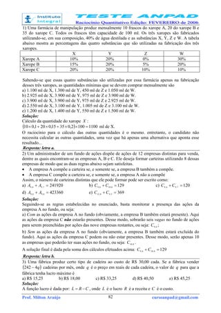 Prof. Milton Araújo cursoanpad@gmail.com82
1) Uma farmácia de manipulação produz mensalmente 10 frascos do xarope A, 20 do xarope B e
35 do xarope C. Todos os frascos têm capacidade de 100 ml. Os três xaropes são fabricados
utilizando-se, em sua composição, 40% de água destilada e as substâncias X, Y, Z e W. A tabela
abaixo mostra as percentagens das quatro substâncias que são utilizadas na fabricação dos três
xaropes.
X Y Z W
Xarope A 10% 20% 0% 30%
Xarope B 15% 20% 5% 20%
Xarope C 20% 20% 10% 10%
Sabendo-se que essas quatro substâncias são utilizadas por essa farmácia apenas na fabricação
desses três xaropes, as quantidades mínimas que se devem comprar mensalmente são
a) 1.100 ml de X, 1.300 ml de Y, 450 ml de Z e 1.050 ml de W.
b) 2.925 ml de X, 3.900 ml de Y, 975 ml de Z e 3.900 ml de W.
c) 3.900 ml de X, 3.900 ml de Y, 975 ml de Z e 2.925 ml de W.
d) 2.550 ml de X, 3.100 ml de Y, 1.005 ml de Z e 3.100 ml de W.
e) 1.200 ml de X, 1.400 ml de Y, 550 ml de Z e 1.500 ml de W.
Solução:
Cálculo da quantidade do xarope X :
( ) 11001002,03515,0201,010 =××+×+× ml de X.
O raciocínio para o cálculo das outras quantidades é o mesmo. entretanto, o candidato não
necessita calcular as outras quantidades, uma vez que há apenas uma alternativa que aponta esse
resultado...
Resposta: letra a.
2) Um administrador de um fundo de ações dispõe de ações de 12 empresas distintas para venda,
dentre as quais encontram-se as empresas A, B e C. Ele deseja formar carteiras utilizando 8 dessas
empresas de modo que as duas regras abaixo sejam satisfeitas.
• A empresa A compõe a carteira se, e somente se, a empresa B também a compõe.
• A empresa C compõe a carteira se, e somente se, a empresa A não a compõe
Assim, o número de carteiras distintas que ele pode formar pode ser escrito como:
a) 2419207,96,9 =+ AA b) 1298,106,9 =+ CC c) 1207,96,9 =+ CC
d) 4233608,96,9 =+ AA e) 3695,98,12 =+ CC
Solução:
Seguindo-se as regras estabelecidas no enunciado, basta monitorar a presença das ações da
empresa A no fundo, ou seja:
a) Com as ações da empresa A no fundo (obviamente, a empresa B também estará presente). Aqui
as ações da empresa C não estarão presentes. Desse modo, sobrarão seis vagas no fundo de ações
para serem preenchidas por ações das nove empresas restantes, ou seja: 6,9C ;
b) Sem as ações da empresa A no fundo (obviamente, a empresa B também estará excluída do
fundo). Aqui as ações da empresa C podem ou não estar presentes. Desse modo, serão apenas 10
as empresas que poderão ter suas ações no fundo, ou seja: 8,10C .
A solução final é dada pela soma dos cálculos efetuados acima: 1298,106,9 =+ CC
Resposta: letra b.
3) Uma fábrica produz certo tipo de cadeira ao custo de R$ 30,00 cada. Se a fábrica vender
( )q4242 − cadeiras por mês, onde q é o preço em reais de cada cadeira, o valor de q para que a
fábrica tenha lucro máximo é
a) R$ 15,25 b) R$ 18,00 c) R$ 33,25 d) R$ 40,50 e) R$ 45,25
Solução:
A função lucro é dada por: CRL −= , onde L é o lucro R é a receita e C é o custo.
 