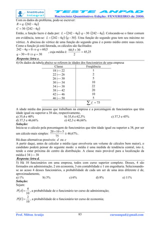 Prof. Milton Araújo cursoanpad@gmail.com83
Com os dados do problema, pode-se escrever:
( )qqR 4242 −⋅=
( )qC 424230 −⋅=
Então, a função lucro é dada por: ( ) ( )qqqL 4242304242 −⋅−⋅−= . Colocando-se o fator comum
em evidência, tem-se: ( ) ( )304242 −⋅−= qqL . Uma função do segundo grau tem seu máximo no
vértice. A abscissa do vértice de uma função do segundo grau é o ponto médio entre suas raízes.
Como a função já está fatorada, os cálculos são facilitados:
30030
5,6004242
=⇒=−
=⇒=−
qq
qq
, cuja média é: 25,45
2
305,60
=
+
Resposta: letra e.
4) Os dados da tabela abaixo se referem às idades dos funcionários de uma empresa
Classe Freqüência
18 | 22 1
22 | 26 2
26 | 30 5
30 | 34 10
34 | 38 22
38 | 42 20
42 | 46 10
46 | 50 5
75=∑i
i
f
A idade média das pessoas que trabalham na empresa e a porcentagem de funcionários que têm
idade igual ou superior a 38 são, respectivamente,
a) 35,4 e 40% b) 35,4 e 62,5% c) 37,3 e 45%
d) 37,3 e 46,66% e) 42,3 e 46,66%
Solução:
Inicia-se o cálculo pela porcentagem de funcionários que têm idade igual ou superior a 38, por ser
um cálculo mais simples: %67,46
75
51020
≅
++
.
Há duas alternativas possíveis: d ou e
A partir daqui, antes de calcular a média (que envolveria um volume de cálculos bem maior), o
candidato poderá pensar do seguinte modo: a média é uma medida de tendência central, isto é,
tende a estar próxima do centro da distribuição. A classe mais provável para a localização da
média é 34 | 38
Resposta: letra d.
5) Há 10 funcionários em uma empresa, todos com curso superior completo. Desses, 4 são
formados em administração, 2 em economia, 3 em contabilidade e 1 em engenharia. Selecionando-
se ao acaso 4 desses funcionários, a probabilidade de cada um ser de uma área diferente é de,
aproximadamente,
a) 1% b) 3% c) 6% d) 8% e) 11%
Solução:
Sejam:
( )
10
4
=AP , a probabilidade de o funcionário ter curso de administração;
( )
10
2
=EP , a probabilidade de o funcionário ter curso de economia;
 