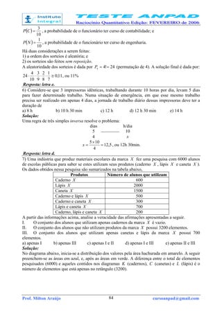 Prof. Milton Araújo cursoanpad@gmail.com84
( )
10
3
=CP , a probabilidade de o funcionário ter curso de contabilidade; e
( )
10
1
=NP , a probabilidade de o funcionário ter curso de engenharia.
Há duas considerações a serem feitas:
1) a ordem dos sorteios é aleatória; e
2) os sorteios são feitos sem reposição.
A aleatoriedade dos sorteios é dada por 24!44
==P (permutação de 4). A solução final é dada por:
11,0
7
1
8
2
9
3
10
4
24 ≅⋅⋅⋅⋅ , ou 11%
Resposta: letra e.
6) Considere-se que 3 impressoras idênticas, trabalhando durante 10 horas por dia, levam 5 dias
para fazer determinado trabalho. Numa situação de emergência, em que esse mesmo trabalho
precisa ser realizado em apenas 4 dias, a jornada de trabalho diário dessas impressoras deve ter a
duração de
a) 8 h b) 10 h 30 min c) 12 h d) 12 h 30 min e) 14 h
Solução:
Uma regra de três simples inversa resolve o problema:
dias h/dia
5  10
4 x
5,12
4
105
=
×
=x , ou 12h 30min.
Resposta: letra d.
7) Uma indústria que produz materiais escolares da marca X fez uma pesquisa com 6000 alunos
de escolas públicas para saber se estes utilizam seus produtos (caderno X , lápis X e caneta X ).
Os dados obtidos nessa pesquisa são sumarizados na tabela abaixo,
Produtos Número de alunos que utilizam
Caderno X 600
Lápis X 2000
Caneta X 1500
Caderno e lápis X 500
Caderno e caneta X 300
Lápis e caneta X 700
Caderno, lápis e caneta X 200
A partir das informações acima, analise a veracidade das afirmações apresentadas a seguir.
I. O conjunto dos alunos que utilizam apenas cadernos da marca X é vazio.
II. O conjunto dos alunos que não utilizam produtos da marca X possui 3200 elementos.
III. O conjunto dos alunos que utilizam apenas canetas e lápis da marca X possui 700
elementos.
a) apenas I b) apenas III c) apenas I e II d) apenas I e III e) apenas II e III
Solução:
No diagrama abaixo, inicia-se a distribuição dos valores pela área hachurada em amarelo. A seguir
preenchem-se as áreas em azul, e, após as áreas em verde. A diferença entre o total de elementos
pesquisados (6000) e aqueles contidos nos diagramas K (cadernos), C (canetas) e L (lápis) é o
número de elementos que está apenas no retângulo (3200).
 