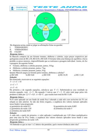 Prof. Milton Araújo cursoanpad@gmail.com85
Do diagrama acima, pode-se julgar as afirmações feitas na questão:
I. VERDADEIRA!
II. VERDADEIRA!
III. FALSO!
Resposta: letra c.
8) Marcelo comprou de um feirante tomates, abóboras e cebolas, cujos preços respectivos por
quilograma eram de R$ 2,50, R$ 0,50 e R$ 0,80. O feirante tinha uma balança de equilíbrio e havia
perdido os pesos menores, impossibilitando que se realizasse a pesagem individual. Assim, ele fez
a pesagem, da seguinte forma:
• Tomates, abóboras e cebolas pesaram, juntos, 10 kg;
• Abóboras e cebolas pesaram, juntos, 7 kg;
• Abóboras e tomates pesaram, juntos, 8 kg.
Quanto Marcelo pagou ao feirante pelos tomates, abóboras e cebolas?
a) R$ 9,00 b) R$ 9,60 c) R$ 9,90 d) R$ 10,30 e) R$ 11,60
Solução:
Do enunciado, escrevem-se as seguintes equações:
8
7
10
=+
=+
=++
TA
CA
CAT
Da primeira e da segunda equações, calcula-se que 3=T . Substituindo-se esse resultado na
terceira equação, vem: 5=A . Da equação 2 tem-se que 2=C . O valor total pago pelos três
produtos é dado por CAT ⋅+⋅+⋅ 8,05,05,2 , que resulta num total de R$ 11,60.
Resposta: letra e.
9) O valor aplicado em um fundo de renda fixa é alterado a cada mês com acréscimo de 5% em
relação ao mês anterior. Se não são feitos resgates, a seqüência dos valores mensais aplicados
nesse fundo é uma progressão
a) geométrica de razão 0,5 b) geométrica de razão 0,005
c) geométrica de razão 1,05 d) aritmética de razão 5
e) aritmética de razão 0,05
Solução:
A cada mês, a partir do primeiro, o valor aplicado é multiplicado por 1,05 (fator multiplicativo
para uma taxa de 5%). Então, a seqüência dos valores mensais aplicados nesse fundo é uma
progressão geométrica de razão 1,05.
Resposta: letra c.
10) Sabendo-se que as ruas 1 e 2 abaixo são paralelas, qual a menor distância entre elas?
 