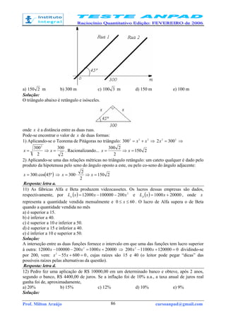 Prof. Milton Araújo cursoanpad@gmail.com86
a) 2150 m b) 300 m c) 3100 m d) 150 m e) 100 m
Solução:
O triângulo abaixo é retângulo e isósceles.
onde x é a distância entre as duas ruas.
Pode-se encontrar o valor de x de duas formas:
1) Aplicando-se o Teorema de Pitágoras no triângulo: 222
300 xx += ⇒ 22
3002 =x ⇒
2
300
2
3002
=⇒= xx . Racionalizando... 2150
2
2300
=⇒= xx
2) Aplicando-se uma das relações métricas no triângulo retângulo: um cateto qualquer é dado pelo
produto da hipotenusa pelo seno do ângulo oposto a este, ou pelo co-seno do ângulo adjacente:
( )º45cos.300=x ⇒ 2150
2
2
300 =⇒⋅= xx
Resposta: letra a.
11) As fábricas Alfa e Beta produzem videocassetes. Os lucros dessas empresas são dados,
respectivamente, por ( ) 2
20010000012000 xxxL −−=α e ( ) 200001000 += xxLβ , onde x
representa a quantidade vendida mensalmente e 600 ≤≤ x . O lucro de Alfa supera o de Beta
quando a quantidade vendida no mês
a) é superior a 15.
b) é inferior a 40.
c) é superior a 10 e inferior a 50.
d) é superior a 15 e inferior a 40.
e) é inferior a 10 e superior a 50.
Solução:
A interseção entre as duas funções fornece o intervalo em que uma das funções tem lucro superior
à outra: 20000100020010000012000 2
+=−− xxx ⇒ 012000011000200 2
=+− xx dividindo-se
por 200, vem: 0600552
=+− xx , cujas raízes são 15 e 40 (o leitor pode pegar “dicas” das
possíveis raízes pelas alternativas da questão).
Resposta: letra d.
12) Pedro fez uma aplicação de R$ 10000,00 em um determinado banco e obteve, após 2 anos,
segundo o banco, R$ 4400,00 de juros. Se a inflação foi de 10% a.a., a taxa anual de juros real
ganha foi de, aproximadamente,
a) 20% b) 15% c) 12% d) 10% e) 9%
Solução:
 