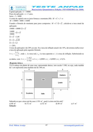Prof. Milton Araújo cursoanpad@gmail.com87
Capital aplicado: 10000=C .
Prazo da aplicação: 2=n anos.
Juros: 4400=J
A soma do capital com os juros fornece o montante (M): JCM += ⇒
14400440010000 =+=M
Usando a fórmula do montante para juros compostos: ( )n
iCM +⋅= 1 , calcula-se a taxa anual da
aplicação:
( )
( )
( )
( )
( )
%20
2,11
44,11
44,11
1
10000
14400
11000014400
2
2
2
=
=+
=+
=+
+=
+⋅=
i
i
i
i
i
i
A taxa da aplicação é de 20% ao ano. Se a taxa da inflação anual é de 10%, deveremos deflacionar
a taxa de aplicação pela seguinte fórmula:
i
ap
r
i
i
i
+
+
=+
1
1
1 , onde r
i é a taxa real, api é a taxa aparente e ii é a taxa de inflação. Substituindo-se
os dados, vem: %1,90909,00909,11
1,01
2,01
1 ≅⇒=⇒=+⇒
+
+
=+ rrrr iiii
Resposta: letra e.
13) O esboço da planta de uma casa, apresentada abaixo, tem escala 1:100, ou seja, cada medida
de 1 cm representa uma medida real de 100 cm.
Sabendo-se que a área real da casa é 150 2
m , qual é a área real da sala?
a) 80 2
m b) 72 2
m c) 52 2
m d) 48 2
m e) 5 2
m
Solução:
 