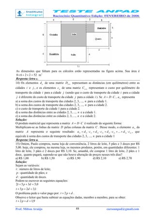 Prof. Milton Araújo cursoanpad@gmail.com88
As dimensões que faltam para os cálculos estão representadas na figura acima. Sua área é
522268 =×+× 2
m
Resposta: letra c.
14) Os elementos ijd de uma matriz nnD ×
representam as distâncias (em quilômetros) entre as
cidades i e j , e os elementos ijc de uma matriz nnC ×
representam o custo por quilômetro do
transporte da cidade i para a cidade j (sendo que o custo de transporte da cidade i para a cidade
j é diferente do custo de transporte da cidade j para a cidade i ). Se CDA ⋅= , 11
a representa
a) a soma dos custos de transporte das cidades 2, 3, ..., n para a cidade 1.
b) a soma dos custos de transporte das cidades 2, 3, ..., n para a cidade 2.
c) o custo de transporte da cidade 1 para a cidade 2.
d) a soma das distâncias entre as cidades 2, 3, ..., n e a cidade 1.
e) a soma das distâncias entre as cidades 2, 3, ..., n e a cidade 2.
Solução:
O produto matricial que representa a matriz CDA ⋅= é realizado da seguinte forma:
Multiplicam-se as linhas da matriz D pelas colunas da matriz C . Desse modo, o elemento 11
a da
matriz A representa o seguinte resultado: 1121132112111111 ... nn cdcdcdcda ⋅++⋅+⋅+⋅= , que
equivale à soma dos custos de transporte das cidades 2, 3, ..., n para a cidade 1
Resposta: letra a.
15) Ontem, Paulo comprou, numa loja de conveniência, 2 litros de leite, 5 pães e 3 doces por R$
5,00. hoje, ele comprou, na mesma loja, os mesmos produtos, porém, em quantidades diferentes: 1
litro de leite, 3 pães e 2 doces por R$ 3,10. Se, amanhã, ele comprar 1 litro de leite, 2 pães e 1
doce, quanto pagará, supondo-se que não houve alteração de preços nesses três dias?
a) R$ 1,00 b) R$ 1,50 c) R$ 1,90 d) R$ 2,10 e) R$ 2,70
Solução:
Sejam as variáveis:
:t número de litros de leite;
:p quantidade de pães; e
:d quantidade de doces.
Podem-se escrever as seguintes equações:
1,323
0,5352
=++
=++
dpt
dpt
O problema pede o valor pago por: dpt ++ 2 .
Observe o leitor que basta subtrair as equações dadas, membro a membro, para se obter:
9,12 =++ dpt
 