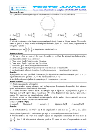 Prof. Milton Araújo cursoanpad@gmail.com89
Resposta: letra c.
16) O perímetro do hexágono regular inscrito numa circunferência de raio unitário é
a) 





6
12
π
sen b) 





6
6
π
sen c) 





6
cos12
π
d) 





6
cos6
π
e) 





6
6
π
tg
Solução:
O lado do hexágono regular inscrito em uma circunferência de raio r é igual ao raio. Na questão,
o raio é igual a 1, logo, o lado do hexágono também é igual a 1. Desse modo, o perímetro do
hexágono é igual a 6.
Sabendo-se que
2
1
6
=




π
sen , a resposta está na alternativa a
Resposta: letra a.
17) Se yx aa loglog = , com a > 1 e 0, >yx , então yx = . Qual das alternativas abaixo avalia e
justifica corretamente essa afirmação?
a) Falsa, pois a função logaritmo não é injetora.
b) Falsa, pois a função logaritmo não é contínua.
c) Verdadeira, pois a função logaritmo é contínua.
d) Verdadeira, pois a função logaritmo (com base maior que 1) é constante.
e) Verdadeira, pois a função logaritmo (com base maior que 1) é estritamente crescente.
Solução:
A proposição traz uma igualdade de duas funções logarítmicas, com base maior do que 1 (a > 1) e
argumentos maiores que zero ( 0, >yx ). Nestas condições, yx = .
A função logarítmica cuja base é maior do que 1 é estritamente crescente.
Resposta: letra e.
18) Analise as seguintes afirmações:
I. É mais provável obter o número 4 ou 5 no lançamento de um dado do que obter dois números
iguais no lançamento simultâneo de dois dados.
II. Se certo produto é vendido por R$ 100,00 pela loja A e por R$ 130,00 pela loja B, pode-se
dizer que, na loja B, o preço desse produto está 30% acima do praticado pela loja A, e que, nesta, o
preço é 30% menor do que o praticado pela loja B.
III. Obter 9 acertos em 15 tentativas é um desempenho inferior a obter 10 acertos em 16 tentativas,
porém superior a obter 8 acertos em 14 tentativas.
Está(ao) CORRETA(S)
a) apenas I. b) apenas II c) apenas I e II d) apenas I e III e) apenas II e III
Solução:
I. A probabilidade de se obter 4 ou 5 no lançamento de um dado é:
6
2
, isto é, há 2 casos
favoráveis em 6 possíveis. Lembre-se de que aqui os eventos são mutuamente exclusivos!
A probabilidade de se obter dois números iguais no lançamento simultâneo de dois dados é:
6
1
36
6
= , isto é, há seis pares de números iguais e 36 pares no total. Comparando-se os dois
 