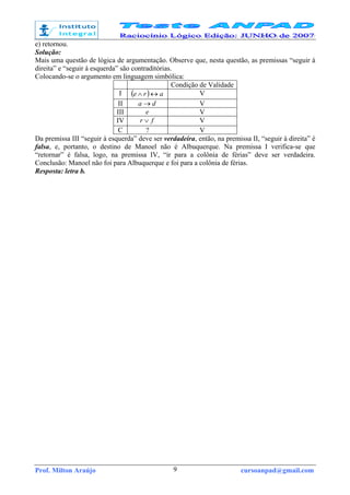 Prof. Milton Araújo cursoanpad@gmail.com9
e) retornou.
Solução:
Mais uma questão de lógica de argumentação. Observe que, nesta questão, as premissas “seguir à
direita” e “seguir à esquerda” são contraditórias.
Colocando-se o argumento em linguagem simbólica:
Condição de Validade
I ( ) are ↔∧ V
II da → V
III e V
IV fr ∨ V
C ? V
Da premissa III “seguir à esquerda” deve ser verdadeira, então, na premissa II, “seguir à direita” é
falsa, e, portanto, o destino de Manoel não é Albuquerque. Na premissa I verifica-se que
“retornar” é falsa, logo, na premissa IV, “ir para a colônia de férias” deve ser verdadeira.
Conclusão: Manoel não foi para Albuquerque e foi para a colônia de férias.
Resposta: letra b.
 