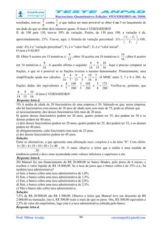 Prof. Milton Araújo cursoanpad@gmail.com90
resultados, tem-se:
6
2
contra
6
1
,o que indica ser mais provável se obter 4 ou 5 no lançamento de
um dado do que se obter dois números iguais. O item é VERDADEIRO!
II. de 100 para 130, tem-se 30% de variação. Porém, de 130 para 100, a variação é de,
aproximadamente, 23%. Usa-se, aqui, a fórmula da variação percentual: 100% ×




 −
=∆
I
IF
V
VV
,
onde: ∆% é a “variação percentual”; VF é o “valor final”; VI é o “valor inicial”.
O item é FALSO!
III. Obter 9 acertos em 15 tentativas é:
15
9
; obter 10 acertos em 16 tentativas é:
16
10
; obter 8 acertos
em 14 tentativas é
14
8
. A questão afirma o seguinte:
16
10
15
9
14
8
<< . Aqui é preciso comparar as
frações, o que só é possível se as frações tiverem o mesmo denominador. Primeiramente, uma
simplificação ajuda nos cálculos:
7
4
14
8
= ,
5
3
15
9
= e
8
5
16
10
= . O MMC entre 5, 7 e 8 é 280. As
frações dadas são equivalentes a:
280
160
7
4
= ,
280
168
5
3
= e
280
175
8
5
= . Verifica-se, portanto, que
16
10
15
9
14
8
<< . O item é VERDADEIRO!
Resposta: letra d.
19) A média de idade de 20 funcionários de uma empresa é 30. Sabendo-se que, nessa empresa,
não há funcionários com menos de 18 anos de idade nem com mais de 75, pode-se afirmar que
a) necessariamente, dez desses funcionários têm mais de 20 anos.
b) quatro desses funcionários podem ter 20 anos, quatro podem ter 35, dez podem ter 30 e os
demais podem ter 40 anos.
c) dois desses funcionários podem ter 20 anos, quatro podem ter 25, dez podem ter 35, e os demais
podem ter 40 anos.
d) obrigatoriamente, cada funcionário tem mais de 25 anos.
e) dez desses funcionários podem ter 45 anos.
Solução:
Entre as alternativas, a que apresenta uma afirmação mais completa é a da letra “b”. Com efeito:
30
20
4023010354204
=
×+×+×+×
. E mais: observe o leitor que a média é uma medida de
tendência central e deve estar acomodada entre valores inferiores e superiores a ela.
Resposta: letra b.
20) Manoel fez um financiamento de R$ 20.000,00 no banco Bradex, pelo prazo de 6 meses, e
recebeu o valor líquido de R$ 18.000,00. Se a taxa de juros que o banco cobra é de 15% a.a., há
também taxa administrativa?
a) Sim, o banco cobra uma taxa administrativa de 1,0%.
b) Sim, o banco cobra uma taxa administrativa de 1,5%.
c) Sim, o banco cobra uma taxa administrativa de 2,0%.
d) Sim, o banco cobra uma taxa administrativa de 2,5%.
e) Não o banco não cobra taxa administrativa.
Solução:
7,5% de R$ 20.000,00 são R$ 1.500,00. Observe o leitor que Manoel teve um desconto de R$
2.000,00 na transação, isto é, R$ 500,00 reais a mais do que os juros. Ora, R$ 500,00 equivalem a
2,5% do valor do empréstimo, logo esta é a taxa administrativa cobrada pelo banco.
Resposta: letra d.
 