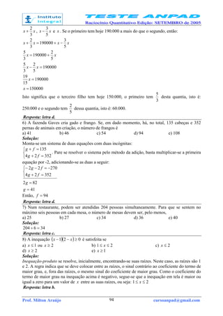 Prof. Milton Araújo cursoanpad@gmail.com94
xx
3
2
+ , xx
5
3
− e x . Se o primeiro tem hoje 190.000 a mais do que o segundo, então:
150000
190000
15
19
190000
5
2
3
5
5
2
190000
3
5
5
3
190000
3
2
=
=
=−
+=
−+=+
x
x
xx
xx
xxxx
Isto significa que o terceiro filho tem hoje 150.000, o primeiro tem
3
5
desta quantia, isto é:
250.000 e o segundo tem
5
2
dessa quantia, isto é: 60.000.
Resposta: letra d.
6) A fazenda Gaves cria gado e frango. Se, em dado momento, há, no total, 135 cabeças e 352
pernas de animais em criação, o número de frangos é
a) 41 b) 46 c) 54 d) 94 e) 108
Solução:
Monta-se um sistema de duas equações com duas incógnitas:



=+
=+
35224
135
fg
fg
. Pare se resolver o sistema pelo método da adição, basta multiplicar-se a primeira
equação por -2, adicionando-se as duas a seguir:
41
822
35224
27022
=
=



=+
−=−−
g
g
fg
fg
Então, 94=f
Resposta: letra d.
7) Num restaurante, podem ser atendidas 204 pessoas simultaneamente. Para que se sentem no
máximo seis pessoas em cada mesa, o número de mesas devem ser, pelo menos,
a) 25 b) 27 c) 34 d) 36 e) 40
Solução:
346204 =÷
Resposta: letra c.
8) A inequação ( )( ) 021 ≥−− xx é satisfeita se
a) 1≤x ou 2≥x b) 21 ≤≤ x c) 2≤x
d) 2≥x e) 1≥x
Solução:
Inequação-produto se resolve, inicialmente, encontrando-se suas raízes. Neste caso, as raízes são 1
e 2. A regra indica que se deve colocar entre as raízes, o sinal contrário ao coeficiente do termo de
maior grau, e, fora das raízes, o mesmo sinal do coeficiente de maior grau. Como o coeficiente do
termo de maior grau na inequação acima é negativo, segue-se que a inequação em tela é maior ou
igual a zero para um valor de x entre as suas raízes, ou seja: 21 ≤≤ x
Resposta: letra b.
 