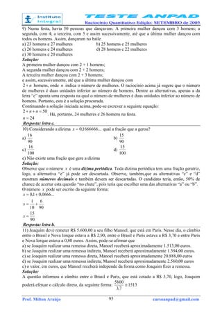 Prof. Milton Araújo cursoanpad@gmail.com95
9) Numa festa, havia 50 pessoas que dançavam. A primeira mulher dançou com 3 homens; a
segunda, com 4; a terceira, com 5 e assim sucessivamente, até que a última mulher dançou com
todos os homens. Assim, dançaram no baile
a) 23 homens e 27 mulheres b) 25 homens e 25 mulheres
c) 26 homens e 24 mulheres d) 28 homens e 22 mulheres
e) 30 homens e 20 mulheres
Solução:
A primeira mulher dançou com 2 + 1 homens;
A segunda mulher dançou com 2 + 2 homens;
A terceira mulher dançou com 2 + 3 homens;
e assim, sucessivamente, até que a última mulher dançou com
n+2 homens, onde n indica o número de mulheres. O raciocínio acima já sugere que o número
de mulheres é duas unidades inferior ao número de homens. Dentre as alternativas, apenas a da
letra “c” aponta uma resposta na qual o número de mulheres é duas unidades inferior ao número de
homens. Portanto, esta é a solução procurada.
Continuando a solução iniciada acima, pode-se escrever a seguinte equação:
24
502
=
=++
n
nn
. Há, portanto, 24 mulheres e 26 homens na festa.
Resposta: letra c.
10) Considerando a dízima ...1666666,0=x qual a fração que a gerou?
a)
90
16
b)
90
15
c)
100
16
d)
100
15
e) Não existe uma fração que gere a dízima
Solução:
Observe que o número x é uma dízima periódica. Toda dízima periódica tem uma fração geratriz,
logo, a alternativa “e” já pode ser descartada. Observe, também,que as alternativas “c” e “d”
mostram números decimais e também devem ser descartadas. O candidato teria, então, 50% de
chance de acertar esta questão “no chute”, pois teria que escolher uma das alternativas “a” ou “b”.
O número x pode ser escrito da seguinte forma:
90
15
90
6
10
1
...0666,01,0
=
+=
+=
x
x
x
Resposta: letra b.
11) Joaquim deve remeter R$ 5.600,00 a seu filho Manoel, que está em Paris. Nesse dia, o câmbio
entre o Brasil e Nova Iorque estava a R$ 2,90, entre o Brasil e Paris estava a R$ 3,70 e entre Paris
e Nova Iorque estava a 0,80 euros. Assim, pode-se afirmar que
a) se Joaquim realizar uma remessa direta, Manoel receberá aproximadamente 1.513,00 euros.
b) se Joaquim realizar uma remessa indireta, Manoel receberá aproximadamente 1.394,00 euros.
c) se Joaquim realizar uma remessa direta, Manoel receberá aproximadamente 20.888,00 euros
d) se Joaquim realizar uma remessa indireta, Manoel receberá aproximadamente 2.560,00 euros
e) o valor, em euros, que Manoel receberá independe da forma como Joaquim fizer a remessa.
Solução:
A questão informou o câmbio entre o Brasil e Paris, que está cotado a R$ 3,70, logo, Joaquim
poderá efetuar o cálculo direto, da seguinte forma: 1513
7,3
5600
≅
 