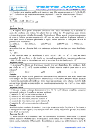 Prof. Milton Araújo cursoanpad@gmail.com97
14) Considere-se a seguinte seqüência de valores, à qual falta apenas um número: 5, 7, 10, 12, 15,
20, 27. Sabendo-se que a média aritmética do conjunto é 13, qual é o número que está faltando?
a) 8 b) 10 c) 12 d) 15 e) 20
Solução:
8
13
8
272015121075
=
=
+++++++
x
x
Resposta: letra a.
15) A empresa Rinox produz recipientes cilíndricos com 1 m de raio externo e 3 m de altura, os
quais são vendidos sem pintura. Um cliente fez um pedido de 100 recipientes, cujas laterais
externas deveriam ser pintadas de amarelo. Diante disso, a fábrica teve de contratar uma empresa
de pinturas. Sabe-se que essa empresa cobra 10 u.m. por metro quadrado de pintura, incluindo a
tinta. Qual, dentre os valores apresentados a seguir, melhor aproxima o custo para a Rinox da
pintura desses recipientes?
a) 3.000 u.m. b) 6.000 u.m. c) 9.000 u.m. d) 18.000 u.m. e) 30.000 u.m.
Solução:
A área lateral de um cilindro é dada pelo produto do perímetro de sua base pela altura do cilindro,
isto é:
rhAL
π2= .
A área lateral de todos os 100 cilindros é: 18843114,32100 =×××× 2
m . O custo por metro
quadrado é 10 u.m., logo, o valor total a ser pago pela empresa Rinox é de, aproximadamente,
18840. O valor, entre as alternativas, que mais se aproxima deste é o da alternativa “d”
Resposta: letra d.
16) A empresa Vax fabrica um determinado produto. Se o lucro da produção de x unidades é dado
por ( ) ( )( )6736 −−−= xxxL , quantas unidades a fábrica deveria produzir para obter o lucro
máximo?
a) 213 b) 85 c) 35 d) 32 e) 18
Solução:
Observe que a função lucro é quadrática e sua concavidade está voltada para baixo. O máximo
valor atingido por uma função quadrática está localizado no seu vértice. O vértice de uma parábola
é facilmente encontrado calculando-se o ponto médio de suas raízes. Como a função lucro foi dada
em sua forma fatorada, as raízes podem ser encontradas rapidamente e são -3 e 67. o ponto médio
entre -3 e 67 é 32.
Resposta: letra d.
17) Sabendo-se que a seqüência de números 2, 7, 8, 10, 10, 15, 20 não está completa e tem como
única moda o número 8, conclui-se que essa seqüência
a) necessita de, pelo menos, mais um número 8.
b) necessita de, pelo menos, mais dois números 8.
c) necessita de, pelo menos, mais três números 8.
d) necessita de, pelo menos, mais quatro números 8.
e) necessita de, pelo menos, mais cinco números 8.
Solução:
A moda é medida estatística de tendência central que ocorre com maior freqüência. A fim de que o
8 na seqüência acima supere o valor 10 (que ocorre duas vezes), é necessário que haja pelo menos
mais dois 8 na seqüência.
Resposta: letra b.
18) Numa escola de 800 estudantes, 60% são descendentes de alemães; dentre estes, 70% falam
alemão. Todos os estudantes dessa escola que não falam alemão estão inscritos no curso de inglês.
Nessa escola, exatamente 100 estudantes descendentes de alemães não estão inscritos no curso de
 