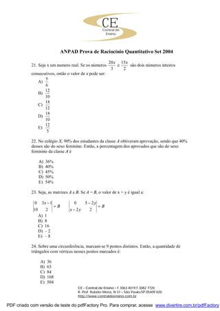 CECentral de
Ensino
CE - Central de Ensino – F.3063 4019 F.3082 7720
R. Prof. Rubião Meira, N 31 – São Paulo/SP 05409 020
http://www.centraldeensino.com.br
ANPAD Prova de Raciocínio Quantitativo Set 2004
21. Seja x um numero real. Se os números
3
20x
e
2
15x
são dois números inteiros
consecutivos, então o valor de x pode ser:
A)
6
5
B)
10
12
C)
12
18
D)
10
18
E)
5
12
22. No colégio X, 90% dos estudantes da classe A obtiveram aprovação, sendo que 40%
desses são do sexo feminino. Então, a porcentagem dos aprovados que são do sexo
feminino da classe A é
A) 36%
B) 40%
C) 45%
D) 50%
E) 54%
23. Seja, as matrizes A e B. Se A = B, o valor de x + y é igual a:
B
x
=
−
210
130
B
yx
y
=
−
−
22
250
A) 1
B) 8
C) 16
D) – 2
E) – 8
24. Sobre uma circunferência, marcam-se 9 pontos distintos. Então, a quantidade de
triângulos com vértices nesses pontos marcados é:
A) 36
B) 63
C) 84
D) 168
E) 504
PDF criado com versão de teste do pdfFactory Pro. Para comprar, acesse www.divertire.com.br/pdfFactory
 