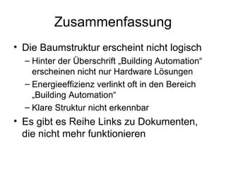 Zusammenfassung
• Die Baumstruktur erscheint nicht logisch
  – Hinter der Überschrift „Building Automation“
    erscheinen nicht nur Hardware Lösungen
  – Energieeffizienz verlinkt oft in den Bereich
    „Building Automation“
  – Klare Struktur nicht erkennbar
• Es gibt es Reihe Links zu Dokumenten,
  die nicht mehr funktionieren
 