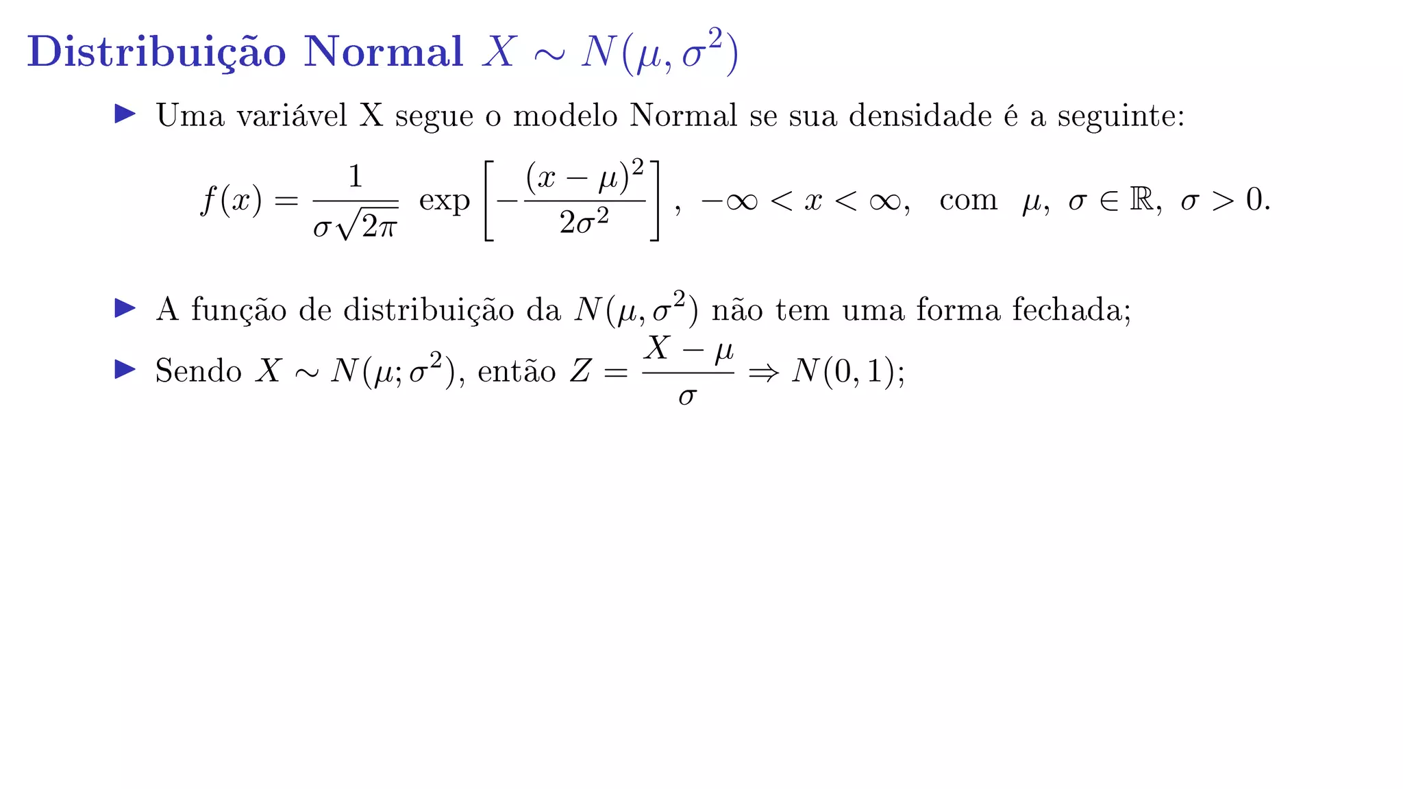 Distribuição Normal X ∼ N(µ, σ2
)
Uma variável X segue o modelo Normal se sua densidade é a seguinte:
f(x) =
1
σ
√
2π
exp −
(x − µ)2
2σ2
, −∞  x  ∞, com µ, σ ∈ R, σ  0.
A função de distribuição da N(µ, σ2
) não tem uma forma fechada;
Sendo X ∼ N(µ; σ2
), então Z =
X − µ
σ
⇒ N(0, 1);
 