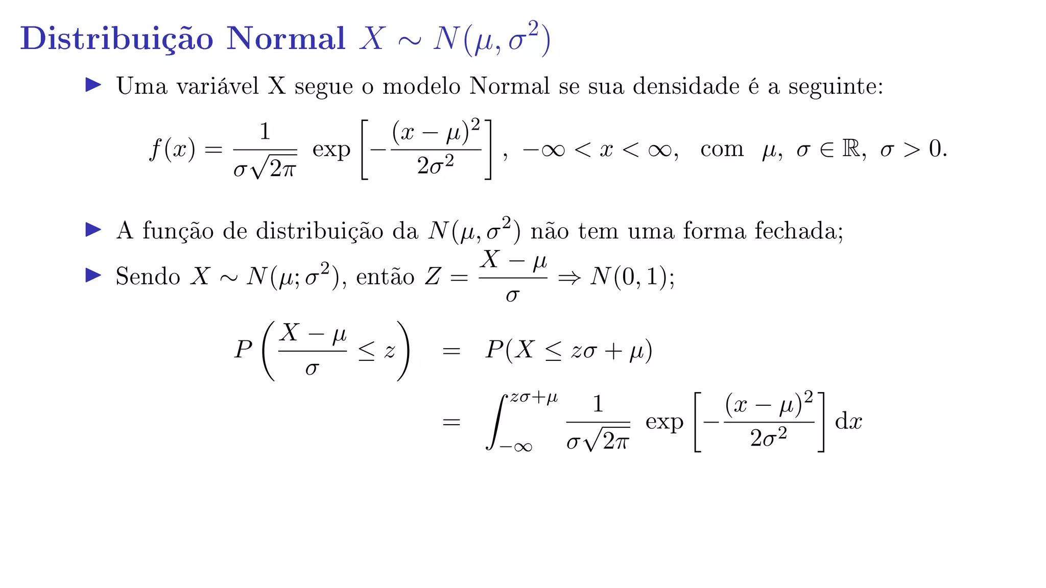 Distribuição Normal X ∼ N(µ, σ2
)
Uma variável X segue o modelo Normal se sua densidade é a seguinte:
f(x) =
1
σ
√
2π
exp −
(x − µ)2
2σ2
, −∞  x  ∞, com µ, σ ∈ R, σ  0.
A função de distribuição da N(µ, σ2
) não tem uma forma fechada;
Sendo X ∼ N(µ; σ2
), então Z =
X − µ
σ
⇒ N(0, 1);
P
X − µ
σ
≤ z = P(X ≤ zσ + µ)
=
zσ+µ
−∞
1
σ
√
2π
exp −
(x − µ)2
2σ2
dx
 