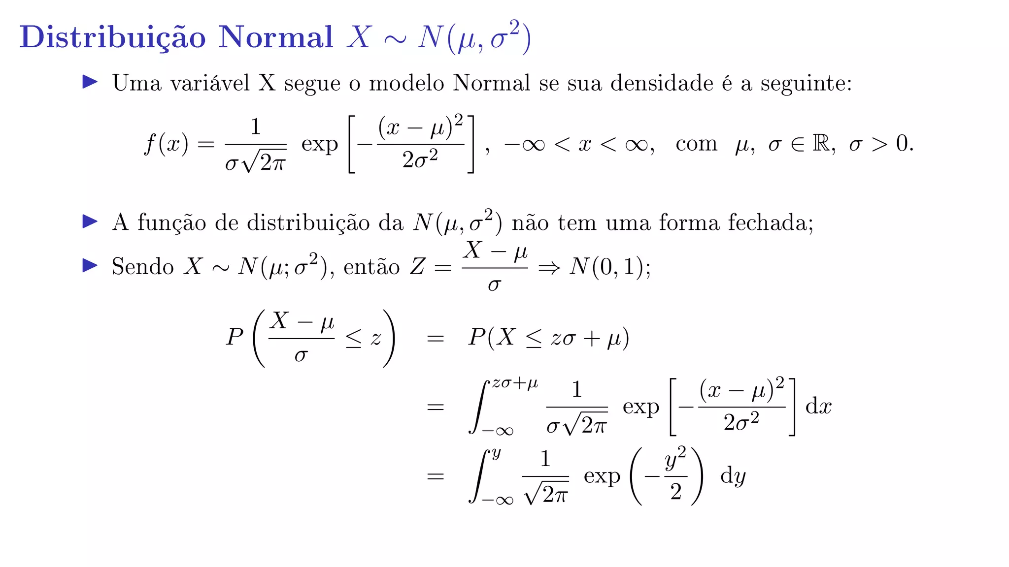 Distribuição Normal X ∼ N(µ, σ2
)
Uma variável X segue o modelo Normal se sua densidade é a seguinte:
f(x) =
1
σ
√
2π
exp −
(x − µ)2
2σ2
, −∞  x  ∞, com µ, σ ∈ R, σ  0.
A função de distribuição da N(µ, σ2
) não tem uma forma fechada;
Sendo X ∼ N(µ; σ2
), então Z =
X − µ
σ
⇒ N(0, 1);
P
X − µ
σ
≤ z = P(X ≤ zσ + µ)
=
zσ+µ
−∞
1
σ
√
2π
exp −
(x − µ)2
2σ2
dx
=
y
−∞
1
√
2π
exp −
y2
2
dy
 