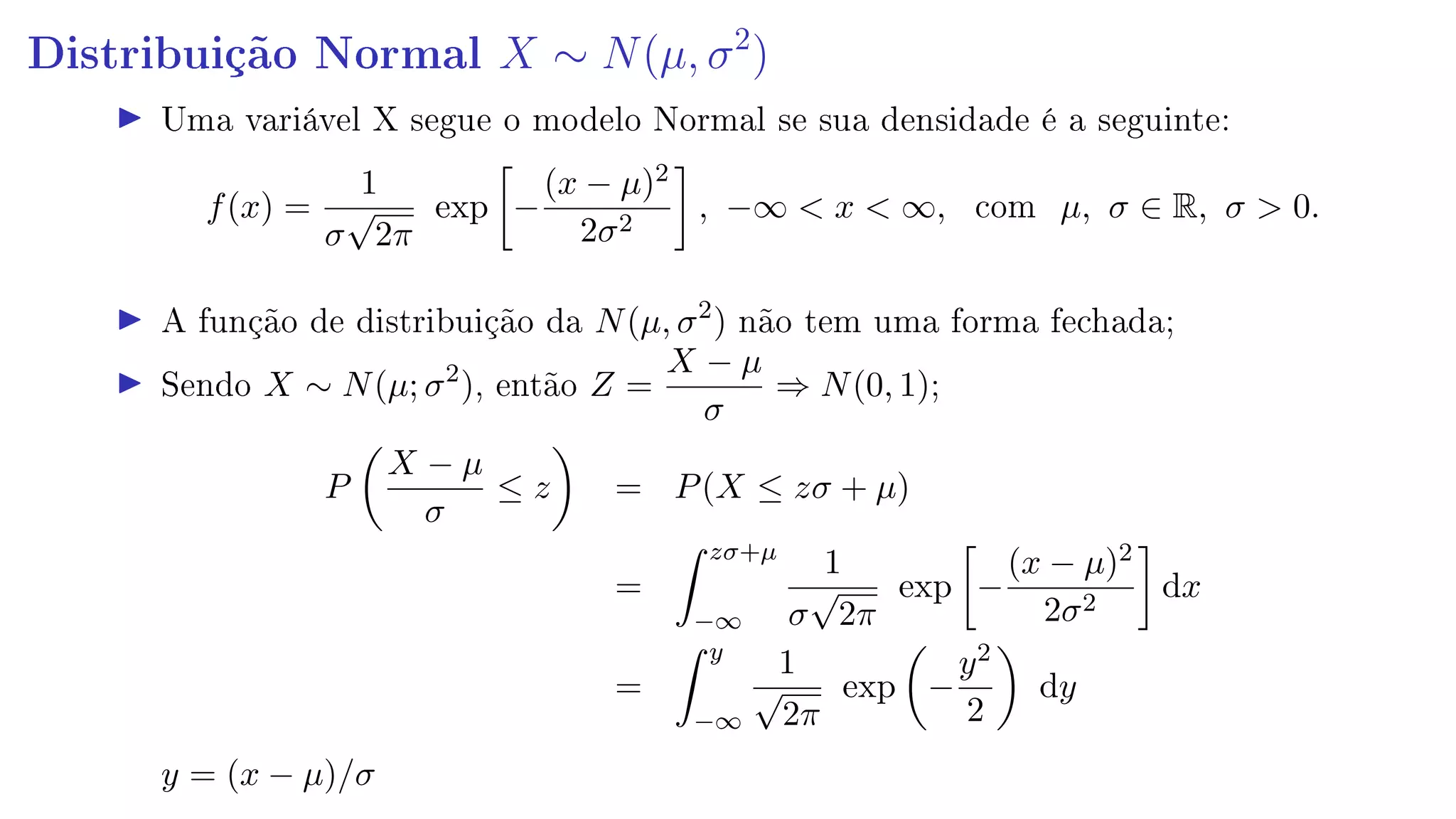 Distribuição Normal X ∼ N(µ, σ2
)
Uma variável X segue o modelo Normal se sua densidade é a seguinte:
f(x) =
1
σ
√
2π
exp −
(x − µ)2
2σ2
, −∞  x  ∞, com µ, σ ∈ R, σ  0.
A função de distribuição da N(µ, σ2
) não tem uma forma fechada;
Sendo X ∼ N(µ; σ2
), então Z =
X − µ
σ
⇒ N(0, 1);
P
X − µ
σ
≤ z = P(X ≤ zσ + µ)
=
zσ+µ
−∞
1
σ
√
2π
exp −
(x − µ)2
2σ2
dx
=
y
−∞
1
√
2π
exp −
y2
2
dy
y = (x − µ)/σ
 