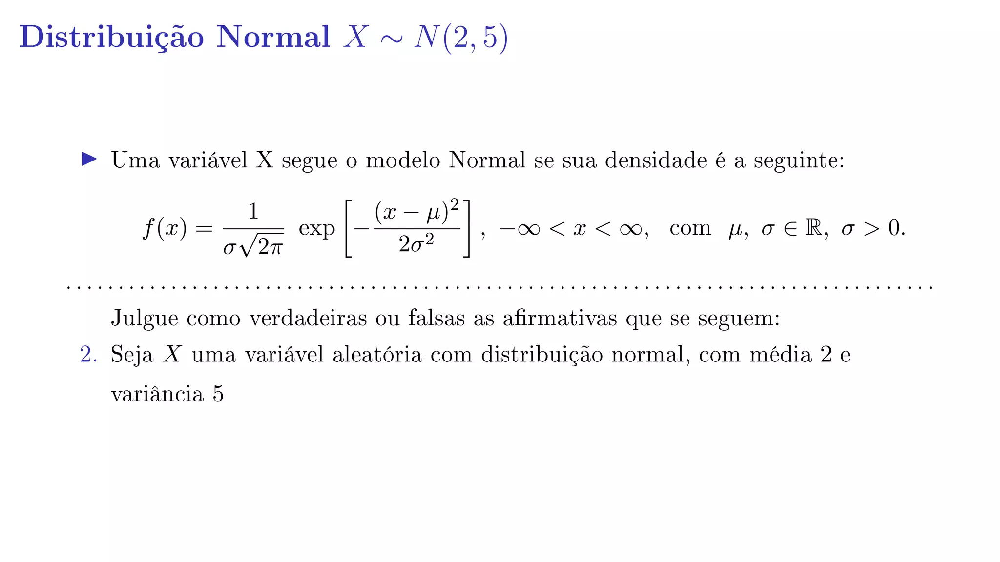 Distribuição Normal X ∼ N(2, 5)
Uma variável X segue o modelo Normal se sua densidade é a seguinte:
f(x) =
1
σ
√
2π
exp −
(x − µ)2
2σ2
, −∞  x  ∞, com µ, σ ∈ R, σ  0.
. . . . . . . . . . . . . . . . . . . . . . . . . . . . . . . . . . . . . . . . . . . . . . . . . . . . . . . . . . . . . . . . . . . . . . . . . . . . . . . . . . .
Julgue como verdadeiras ou falsas as armativas que se seguem:
2. Seja X uma variável aleatória com distribuição normal, com média 2 e
variância 5
 