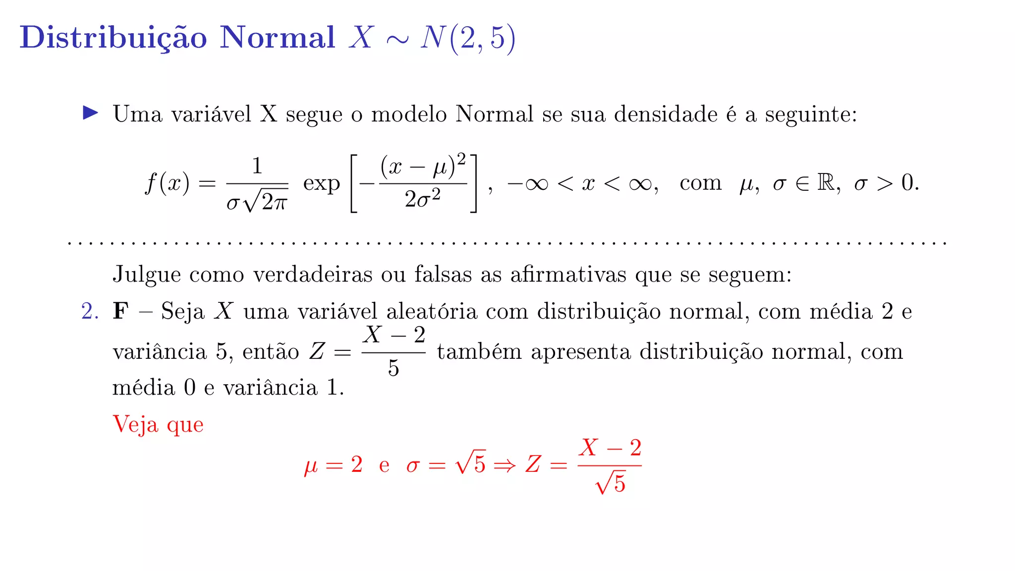 Distribuição Normal X ∼ N(2, 5)
Uma variável X segue o modelo Normal se sua densidade é a seguinte:
f(x) =
1
σ
√
2π
exp −
(x − µ)2
2σ2
, −∞  x  ∞, com µ, σ ∈ R, σ  0.
. . . . . . . . . . . . . . . . . . . . . . . . . . . . . . . . . . . . . . . . . . . . . . . . . . . . . . . . . . . . . . . . . . . . . . . . . . . . . . . . . . .
Julgue como verdadeiras ou falsas as armativas que se seguem:
2. F  Seja X uma variável aleatória com distribuição normal, com média 2 e
variância 5, então Z =
X − 2
5
também apresenta distribuição normal, com
média 0 e variância 1.
Veja que
µ = 2 e σ =
√
5 ⇒ Z =
X − 2
√
5
 