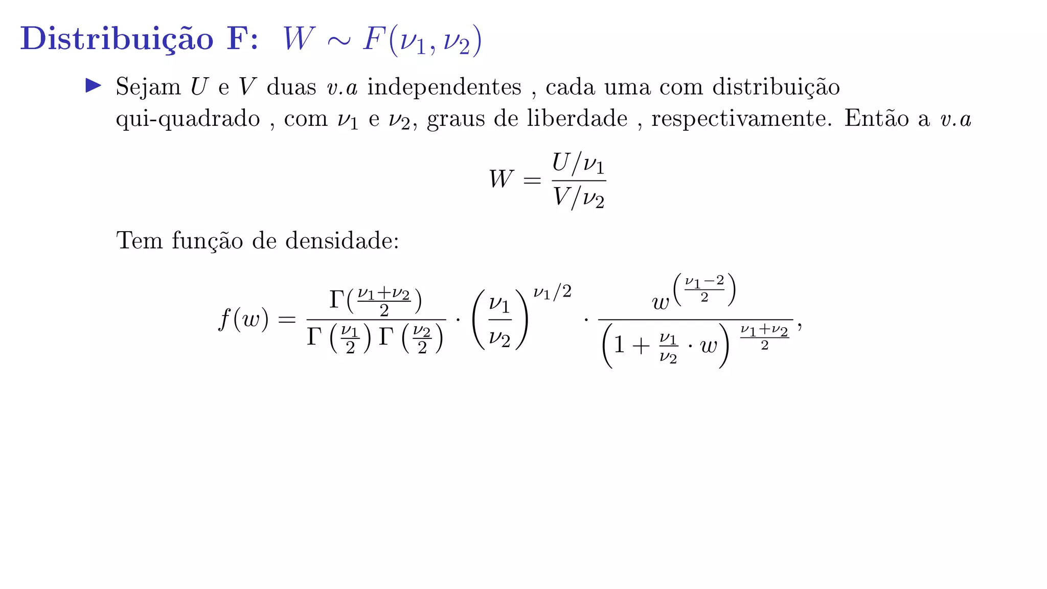 Distribuição F: W ∼ F(ν1, ν2)
Sejam U e V duas v.a independentes , cada uma com distribuição
qui-quadrado , com ν1 e ν2, graus de liberdade , respectivamente. Então a v.a
W =
U/ν1
V/ν2
Tem função de densidade:
f(w) =
Γ(ν1+ν2
2 )
Γ ν1
2 Γ ν2
2
·
ν1
ν2
ν1/2
·
w
ν1−2
2
1 + ν1
ν2
· w
ν1+ν2
2
,
 