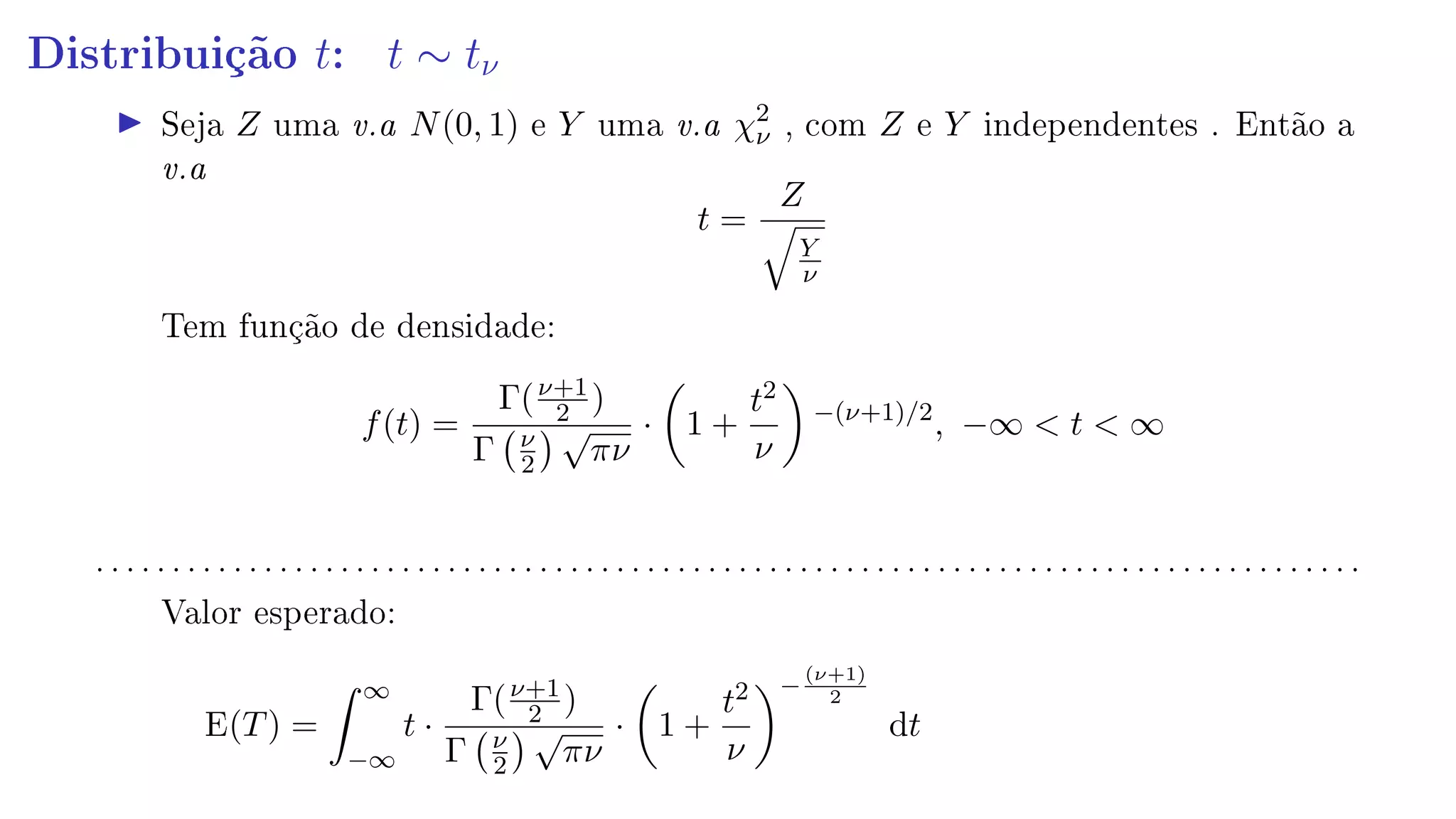 Distribuição t: t ∼ tν
Seja Z uma v.a N(0, 1) e Y uma v.a χ2
ν , com Z e Y independentes . Então a
v.a
t =
Z
Y
ν
Tem função de densidade:
f(t) =
Γ(ν+1
2 )
Γ ν
2
√
πν
· 1 +
t2
ν
−(ν+1)/2
, −∞  t  ∞
. . . . . . . . . . . . . . . . . . . . . . . . . . . . . . . . . . . . . . . . . . . . . . . . . . . . . . . . . . . . . . . . . . . . . . . . . . . . . . . . . . .
Valor esperado:
E(T) =
∞
−∞
t ·
Γ(ν+1
2 )
Γ ν
2
√
πν
· 1 +
t2
ν
−
(ν+1)
2
dt
 