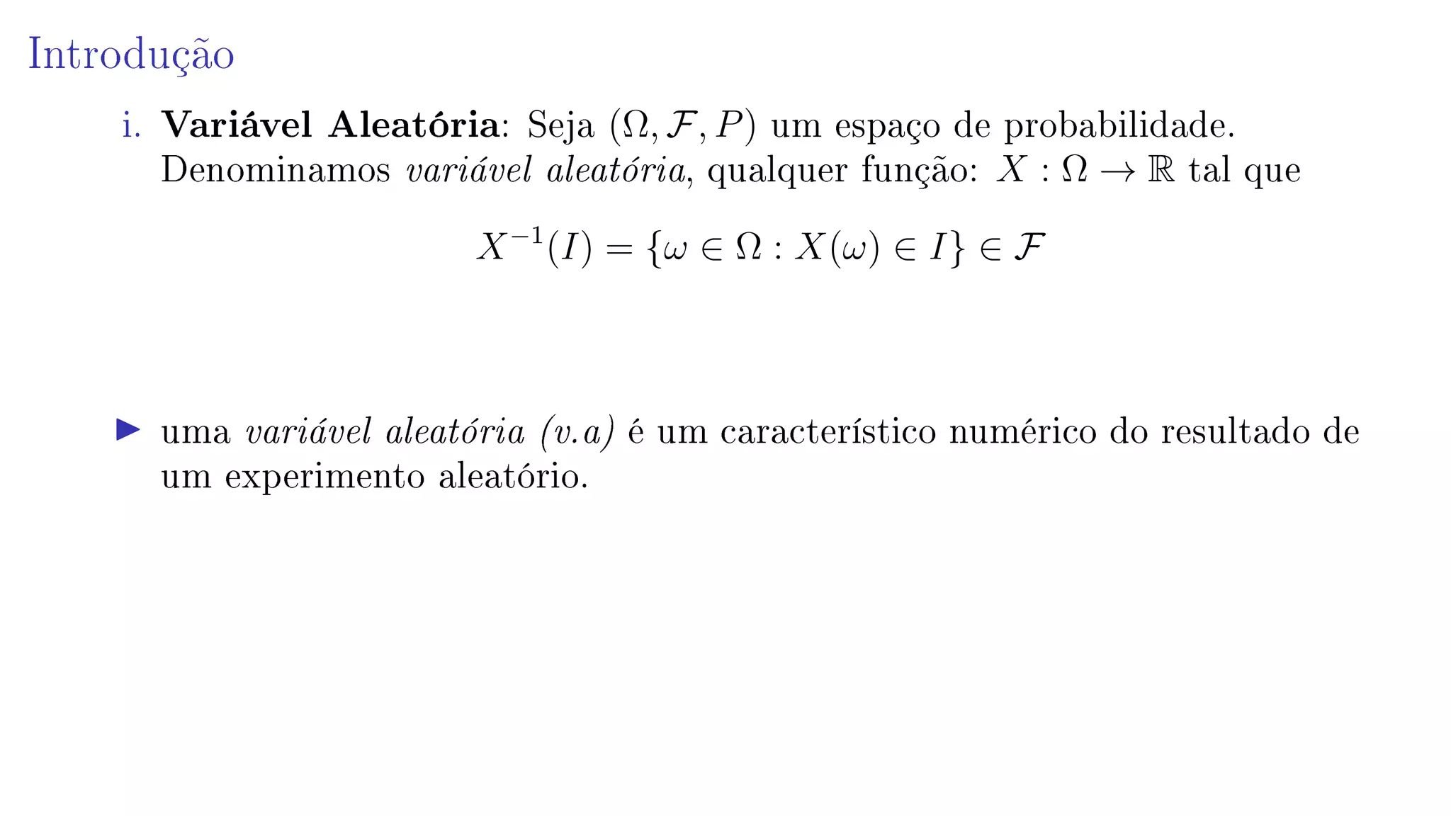 Introdução
i. Variável Aleatória: Seja (Ω, F, P) um espaço de probabilidade.
Denominamos variável aleatória, qualquer função: X : Ω → R tal que
X−1
(I) = {ω ∈ Ω : X(ω) ∈ I} ∈ F
uma variável aleatória (v.a) é um característico numérico do resultado de
um experimento aleatório.
 