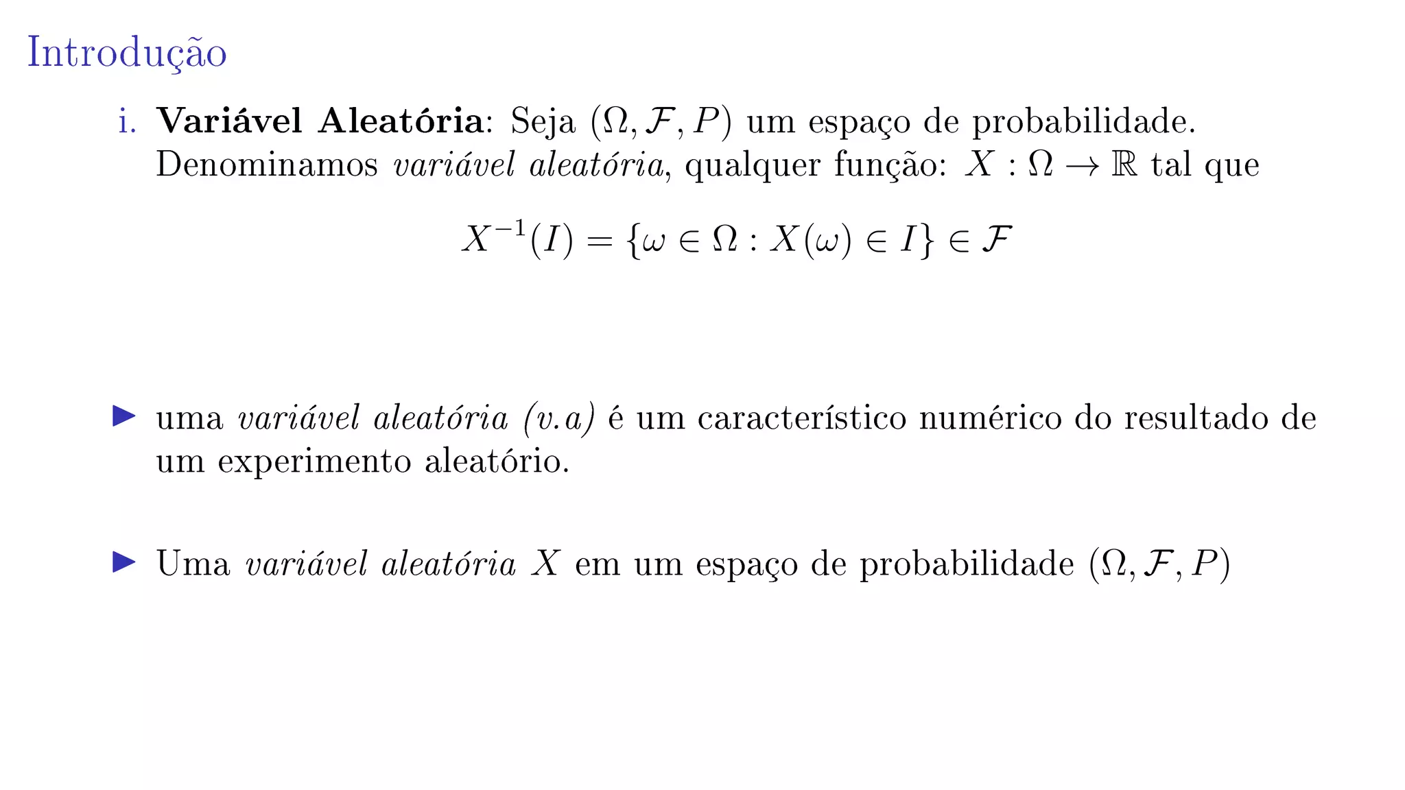 Introdução
i. Variável Aleatória: Seja (Ω, F, P) um espaço de probabilidade.
Denominamos variável aleatória, qualquer função: X : Ω → R tal que
X−1
(I) = {ω ∈ Ω : X(ω) ∈ I} ∈ F
uma variável aleatória (v.a) é um característico numérico do resultado de
um experimento aleatório.
Uma variável aleatória X em um espaço de probabilidade (Ω, F, P)
 