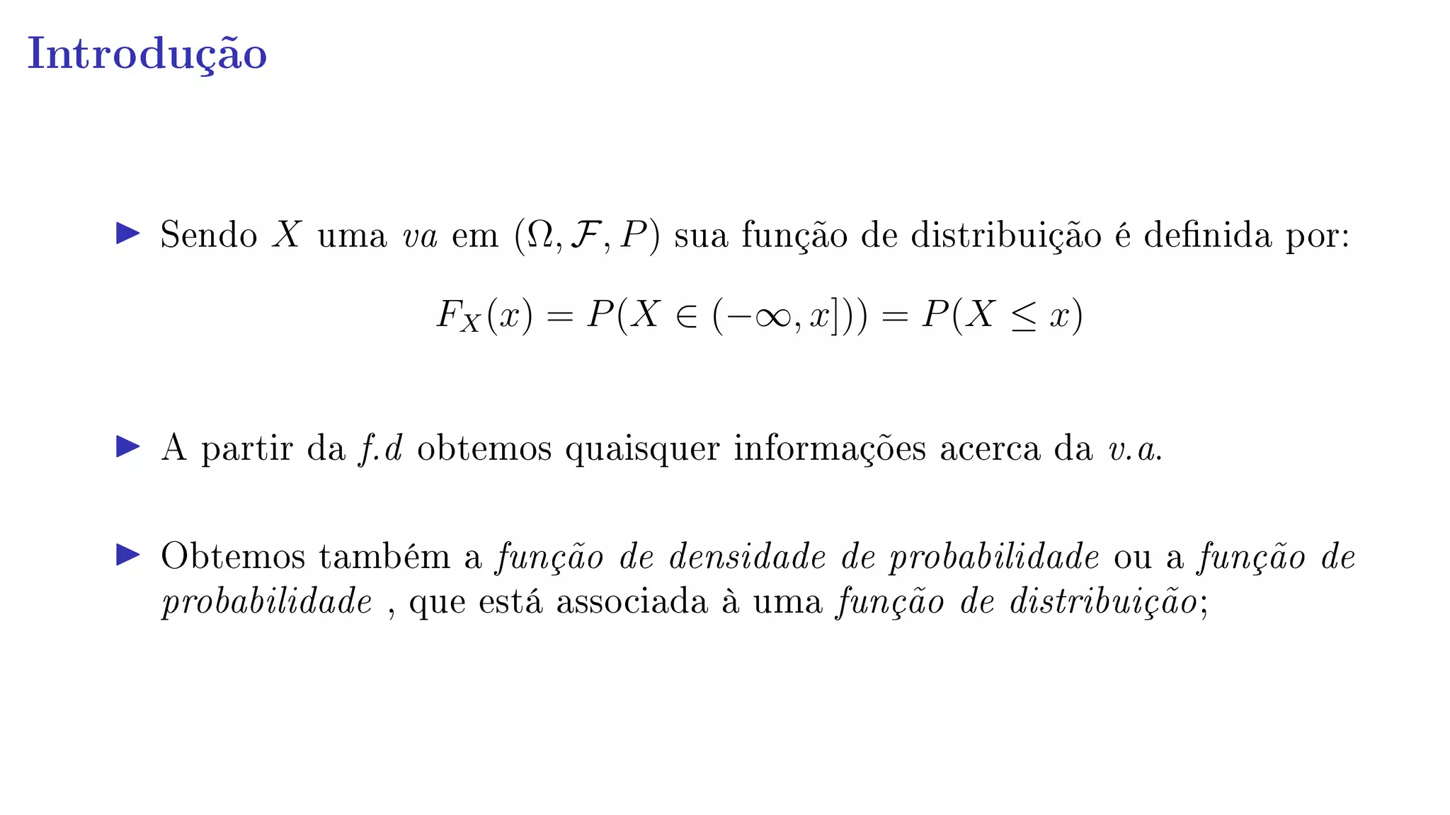 Introdução
Sendo X uma va em (Ω, F, P) sua função de distribuição é denida por:
FX(x) = P(X ∈ (−∞, x])) = P(X ≤ x)
A partir da f.d obtemos quaisquer informações acerca da v.a.
Obtemos também a função de densidade de probabilidade ou a função de
probabilidade , que está associada à uma função de distribuição;
 