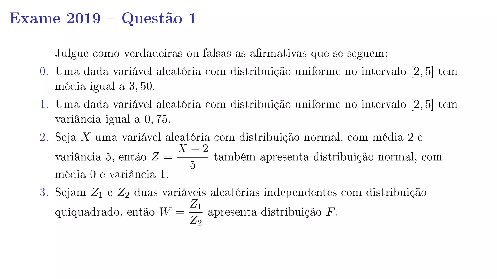 Exame 2019  Questão 1
Julgue como verdadeiras ou falsas as armativas que se seguem:
0. Uma dada variável aleatória com distribuição uniforme no intervalo [2, 5] tem
média igual a 3, 50.
1. Uma dada variável aleatória com distribuição uniforme no intervalo [2, 5] tem
variância igual a 0, 75.
2. Seja X uma variável aleatória com distribuição normal, com média 2 e
variância 5, então Z =
X − 2
5
também apresenta distribuição normal, com
média 0 e variância 1.
3. Sejam Z1 e Z2 duas variáveis aleatórias independentes com distribuição
quiquadrado, então W =
Z1
Z2
apresenta distribuição F.
 